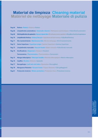 Material de limpieza Cleaning material
Matériel de nettoyage Materiale di pulizia

Pag. 64   Robots • Robots • Robots • Robots

Pag. 66   Limpiafondos automáticos • Automatic cleaners • Nettoyeurs automatiques • Puliscifondi automatici

Pag. 68   Kits limpiafondos de aspiración • Vacuum cleaner kits • Kit nettoyeurs pour aspiration • Kit pulitore fondo ad aspirazione

Pag. 70   Limpiafondos Ventury • Ventury Vacuum • Aspirateurs de fond ventury • Puliscifondi Ventury

Pag. 71   Kits mantenimiento • Maintenance kits • Kits de nettoyage • Kit di mantenimento

Pag. 72   Gama Superluxe • Superluxe range • Gamme Superluxe • Gamma Superluxe

Pag. 73   Limpiafondos manuales • Vacuum heads • Balais manuels • Puliscifondo manuale

Pag. 74   Dosificadores • Dispensers • Doseurs • Dosatori

          Termometros • Thermometers • Thermomètres • Termometri

Pag. 75   Mangos telescópicos • Telescopic handles • Manches télescopiques • Manico telescopico

Pag. 76   Cepillos • Brushes • Brosses • Spazzole

Pag. 77   Recogehojas • Leaf nets and rakes • Épuisettes • Raccoglitori

Pag. 78   Mangueras flotantes • Vacuum hoses • Tuyaux flottants • Tubi galleggianti

Pag. 81   Protección invierno • Winter protection • Protection hiver • Protezione inverno




                                                                                                                                            MATÉRIEL DE NETTOYAGE
                                                                                                                                             MATERIAL DE LIMPIEZA

                                                                                                                                             MATERIALE DI PULIZIA
                                                                                                                                              CLEANING MATERIAL




                                                                                                                                       61
 