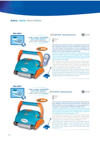 Robots Robots Robots Robots




       Max. 80m2
                                                         N   Ref. RKF100CR Robot Kayak Future CR                                241739

                    Fondo + paredes + linea de agua
                       Floor + walls + waterline             CBX pack 1
                      Fond + parois + ligne d’eau
                    Fondo + pareti + linea dell’acqua           18 m

                                                             Robot autónomo que limpia el fondo y las paredes hasta la línea de
                                                             agua. Adaptado a todo tipo de piscinas hasta 80m2. El Kayak Future
                                                             con control remoto limpia su piscina en 3 horas. Entregado con su
                                                             carrito para facilitar su manipulación y almacenamiento. Potencia de
                                                             filtrado: 16 m3/h. De fácil manejo por control remoto.
                                                             Autonomous robot that cleans the bottom and the walls up to the
                                                             waterline. Suitable for all swimming pool types up to 80m2. The Kayak
                                                             Future remote controlled cleans your pool within 3 hours. Delivered
                                                             with its trolley for easy handling and storage. Filter capacity: 16 m3/h
                                                             Automatic remote controlled.
                                                             Robot autonome qui nettoie le fond et les parois jusqu’à la ligne
                                                             d’eau. Adapté à tous types de piscines jusqu’à 80m2. Le Kayak Future
                                                             télécommande nettoie la piscine en 3 h. Livré avec son chariot afin de
                                                             faciliter sa manipulation et son rangement. Puissance de filtration: 16
                                                             m3/h. Il se manipule au moyen d’une télécommande.
                                                             Robot autonomo che pulisce il fondo e e le pareti della piscina fino al
                                                             bordo dell’acqua. Adatto a tutti i tipi di piscine, fino a 80m2. Il robot
                                                             Kayak Future radiocomandato pulisce in 3 ore. Comprende anche un
                                                             carrello per facilitare il suo utilizzo e riporlo senza difficoltà. Potenza
                                                             della filtrazione: 16 m3/h. Modello radiocomandato.




       Max. 80m2
                     Fondo + paredes + linea de agua
                        Floor + walls + waterline
                       Fond + parois + ligne d’eau       N   Ref. RKF100 Robot Kayak Future                                     241746
                     Fondo + pareti + linea dell’acqua

                                                             CBX pack 1
                                                                18 m

                                                             Robot autónomo que limpia el fondo y las paredes hasta la línea de
                                                             agua. Adaptado a todo tipo de piscinas hasta 80m2. El Kayak Future
                                                             limpia su piscina en 3 horas. Entregado con su carrito para facilitar su
                                                             manipulación y almacenamiento. Potencia de filtrado: 16 m3/h.
                                                             Autonomous robot that cleans the bottom and the walls up to the
                                                             waterline. Suitable for all swimming pool types up to 80m2. The Kayak
                                                             Future cleans your pool within 3 hours. Delivered with its trolley for
                                                             easy handling and storage. Filter capacity: 16 m3/h
                                                             Robot autonome qui nettoie le fond et les parois jusqu’à la ligne
                                                             d’eau. Adapté à tous types de piscines jusqu’à 80m2. Le Kayak Future
                                                             nettoie la piscine en 3 h. Livré avec son chariot afin de faciliter sa
                                                             manipulation et son rangement. Puissance de filtration: 16 m3/h
                                                             Robot autonomo che pulisce il fondo e e le pareti della piscina fino
                                                             al bordo dell’acqua. Adatto a tutti i tipi di piscine, fino a 80m2. Il
                                                             robot Kayak Future pulisce in 3 ore. Comprende anche un carrello
                                                             per facilitare il suo utilizzo e riporlo senza difficoltà. Potenza della
                                                             filtrazione: 16 m3/h.




64
 
