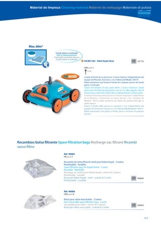 Material de limpieza Cleaning material Matériel de nettoyage Materiale di pulizia




       Max. 60m2
                         Fondo plano o inclinado
                           Flat or sloping bottom
                        Fond plat ou pentes douces
                          Fondo piano o inclinato
                                                     N   Ref.RKC100J Robot Kayak Clever                                   241753


                                                         CBX pack 1
                                                            12 m

                                                         Limpia el fondo de su piscina en 2 horas máximo. Independiente del
                                                         equipo de filtración, funciona a 12v. Potencia de filtrado: 18m3/h
                                                         Robot autónomo que limpia el fondo de cualquier piscina de fondo
                                                         plano o inclinado.
                                                         Cleans the bottom of your pool within 2 hours maximum. Stand
                                                         alone from the filtering equipment, runs at 12v. Filter capacity: 18m3/h
                                                         Autonomous robot that cleans flat or sloping bottom surface pools.
                                                         Il nettoie le fond de votre piscine en 2 heures maximum. Indépendant
                                                         de la filtration, il fonctionne en basse tension (12v). Puissance de
                                                         filtration: 18m3/h. Robot autonome qui nettoie des piscines fond plat ou
                                                         pentes douces.
                                                         Pulisce il fondo della piscina in massimo 2 ore. Indipendente dal
                                                         gruppo di fi ltrazione, funziona a 12v. Potenza della filtrazione: 18m3/h
                                                         Robot automatico che pulisce il fondo piano o inclinato di qualsiasi
                                                         piscina.




Recambios bolsa filtrante Spare filtration bags Recharge sac filtrant Ricambi
sacco filtro
                                  Ref. 40683
                                  PB pack 2

                                  Recambio de bolsa filtrante textil para Robot Kayak - 2 bolsas
                                  Reutilizables - lavables
                                  Spare filtration bag for Kayak Robot - 2 units
                                  Reusable - Washable
                                  Recharge sac textile pour Robot Kayak- carton de 2 pièces
                                  Réutilisable - Lavable
                                  Busta per Robot Kayak - textil - scatola di 2 unità                                     406836
                                  Riutilizzabile - Lavabile



                                  Ref. 40684
                                  CBX pack 8

                                  Bolsa para robot desechable - 3 bolsas
                                  Non-returnable spare filtration bag - 3 units
                                  Sac jetable pour robot - carton de 3 pièces                                             406843
                                  Busta per robot usa e getta - scatola di 3 unità



                                                                                                                                     65
 