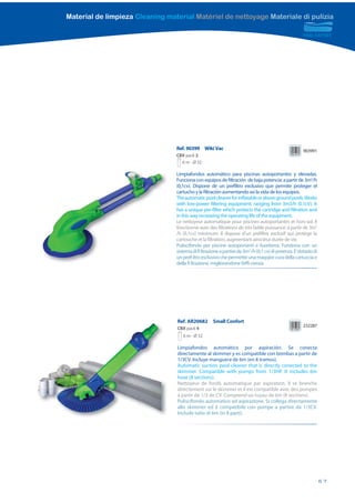 Material de limpieza Cleaning material Matériel de nettoyage Materiale di pulizia




                                 Ref. 90399 Wiki Vac                                                  903991
                                 CBX pack 2
                                   6 m - Ø 32

                                 Limpiafondos automático para piscinas autoportantes y elevadas.
                                 Funciona con equipos de filtración de baja potencia: a partir de 3m3/h
                                 (0,1cv). Dispone de un prefiltro exclusivo que permite proteger el
                                 cartucho y la filtración aumentando asi la vida de los equipos.
                                 The automatic pool cleaner for inflatable or above ground pools. Works
                                 with low-power filtering equipment: ranging from 3m3/h (0.1cV). It
                                 has a unique pre-filter which protects the cartridge and filtration and
                                 in this way increasing the operating life of the equipment.
                                 Le nettoyeur automatique pour piscines autoportantes et hors-sol. Il
                                 fonctionne avec des filtrations de très faible puissance: à partir de 3m3
                                 /h (0,1cv) minimum. Il dispose d’un préfiltre exclusif qui protège la
                                 cartouche et la filtration, augmentant ainsi leur durée de vie.
                                 Puliscifondo per piscine autoportanti e fuoriterra. Funziona con un
                                 sistema di fi ltrazione a partire da 3m3 /h (0,1 cv) di potenza. E’ dotado di
                                 un prefi ltro esclusivo che permette una maqqior cura della cartuccia e
                                 della fi ltrazione, migliorandone l’effi cienza.




                                 Ref. AR20682       Small Confort
                                                                                                      232287
                                 CBX pack 4
                                    6 m - Ø 32

                                 Limpiafondos automático por aspiración. Se conecta
                                 directamente al skimmer y es compatible con bombas a partir de
                                 1/3CV. Incluye manguera de 6m (en 8 tramos).
                                 Automatic suction pool cleaner that is directly conected to the
                                 skimmer. Compatible with pumps from 1/3HP. It includes 6m
                                 hose (8 sections).
                                 Nettoyeur de fonds automatique par aspiration. Il se branche
                                 directement sur le skimmer et il est compatible avec des pompes
                                 à partir de 1/3 de CV. Comprend un tuyau de 6m (8 sections).
                                 Puliscifondo automatico ad aspirazione. Si collega directamente
                                 allo skimmer ed è compatibile con pompe a partire da 1/3CV.
                                 Include tubo di 6m (in 8 parti).




                                                                                                                 67
 