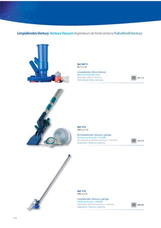 Limpiafondos Ventury Ventury Vacuum Aspirateurs de fond ventury Puliscifondi Ventury




                                             Ref. 90111
                                             Bx Pack 10

                                             Limpiafondos Micro-Ventury
                                             Micro-Ventury Vacuum
                                             Nettoyeur Micro-Ventury                   901119
                                             Puliscifondi Micro-Ventury




                                             Ref. Y15
                                             CBX pack 12

                                             Kit limpiafondos Ventury+ pértiga
                                             Ventury vacuum kit + handle
                                             Kit Aspirateur de fond ventury + manche   201214
                                             Aspiratore Ventury+ pertica




                                             Ref. Y10
                                             CBX pack 6

                                             Limpiafondos Ventury+ pértiga
                                             Ventury vacuum + handle
                                             Aspirateur de fond ventury + manche       890180
                                             Aspiratore Ventury+ pertica



70
 