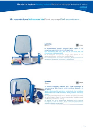 Material de limpieza Cleaning material Matériel de nettoyage Materiale di pulizia




Kits mantenimiento Maintenance kits Kits de nettoyage Kit di mantenimento




                                      Ref. KMA05
                                      CS pack 6                                                           237664

                                      Kit mantenimiento piscinas: analizador pH/Cl, cepillo 45 cm,
                                      recogehojas supercie, termómetro y limpiafondos
                                      Pool maintenance kit: pH/Cl Test kit, 45 cm Brush, leaf net,
                                      thermometer and Vacuum head
                                      Kit de nettoyage pour piscines: analyse pH/Cl, brosse 45 cm,
                                      épuisette de surface, thermomètre et balai manuel
                                      Kit di mantenimento per piscine: analizzatore ph/cl, spazzola 45 cm,
                                      racogglitore di supercie, termometro e puliscifondo




                                      R
                                      Ref. 08050
                                      CS pack 6                                                           080500


                                      K
                                      Kit piscina autoportante: analizador pH/Cl, cepillo, recogehojas de
                                      superficie, mango 1,20m (3 tramos) termómetro tubular, dosificador y jet
                                      su
                                      vac ventury
                                      va
                                      Special inflatable pool kit: pH/chlorine test kit, brush, leaf net, tubular
                                      Sp
                                      thermometer, 1,20m handle (3 sections), floating dispenser and ventury
                                      th
                                      vacuum.
                                      va
                                      Kit spécial piscine autoportante: trousse d’analyse pH/Cl, brosse, épuisette
                                      K
                                      de surface, manche 1,20m (3 parties), thermomètre tubulaire, doseur
                                      d
                                      pastilles rétractable et jet vac ventury
                                      p
                                      Kit speciale per piscina autoportante: analizzatore pH/Cl, spazzola,
                                      K
                                      Raccoglitore di superfi cie, manico 1,20m (3 sezioni) termometro tubolare,
                                      R
                                      dosatore e aspiratore jet vac ventury
                                      d




                                                                                                                     71
 