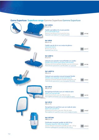 Gama Superluxe Superluxe range Gamme Superluxe Gamma Superluxe
                                   Ref. LCBP45
                                   CS pack 12

                                   Cepillo Luxe ballena 45 cm para paredes
                                   45 cm wall whale brush
                                   Baleine Luxe Brosse 45 cm pour les murs                       241760
                                   Spazzola Luxe balena 45 cm per le pareti


                                   Ref. LBP40
                                   CB pack 12

                                   Cepillo Luxe de 34 cm con cerdas de plástico
                                   Luxe brush 34 cm
                                   Brosse Luxe 34 cm                                             241777
                                   Spazzola Luxe 34 cm


                                   Ref. LAMF10
                                   CS pack 6

                                   Cabezal Luxe aspirador manual flexible con cepillos
                                   Flexible Luxe suction pool cleaner with brushes
                                   Nettoyeur de fonds aspiration flexible Luxe avec de brosses   241784
                                   Puliscifondi aspirazione Luxe flessibile con spazzole


                                   Ref. LAMTF10
                                   CB pack 6

                                   Cabezal Luxe aspirador manual triangular flexible
                                   Flexible Luxe triangular suction pool cleaner
                                   Nettoyeur de fonds aspiration flexible triangulaire Luxe      241821
                                   Puliscifondi aspirazione Luxe triangolare flessibile


                                   Re
                                   Ref. LRF10
                                   CB pack 12

                                   Re
                                   Recogehojas de fondo Luxe con malla de nylon
                                   Ny
                                   Nylon net Luxe leaf rake
                                   Ép
                                   Épuisette de fond Luxe avec filet de nylon                    241791
                                   Ra
                                   Raccoglitore di fondo Luxe con la maglia di nylon


                                   Ref. LRS10
                                   CB pack 12

                                   Recogehojas de superficie Luxe con malla de nylon
                                   Nylon net Luxe leaf net
                                   Épuisette de surface Luxe avec filet de nylon                 241807
                                   Raccoglitore di superficie Luxe con la maglia di nylon


                                   Ref. LDCT200
                                   PBH pack 12

                                   Dosificador triangular pastillas de 200-250 gr
                                   Triangular dispenser 200-250 gr tablets
                                   Doseur flottant triangulaire pastilles de 200 - 250 gr        241814
                                   Dosatore galleggiante pastiglie da 200-250 gr



72
 