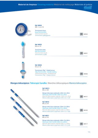 Material de limpieza Cleaning material Matériel de nettoyage Materiale di pulizia




                          Ref. 40054
                          DIS 1/2 pack 10

                          Termómetro boya
                          Buoy thermometer
                          Thermomètre bouée                                             400544
                          Termometro galleggiante




                          Ref. 40055
                          CB pack 15

                          Termómetro bola
                          Ball thermometer
                          Thermomètre boule                                             400551
                          Termometro a palla




                          Ref. 40050
                          CS pack 12

                          Termómetro “Big” - Doble lectura
                          “Big” thermometer - double reading
                          Thermomètre bouée - Double lecture                            400506
                          Termometro “Big” - Doppio lettura




Mangos telescópicos Telescopic handles Manches télescopiques Manico telescopico

                                       Ref. 40013
                                       BX pack 20

                                       Mango telescópico plateado 2,40m (2x1,20m)
                                       Telescopic silver handle 2,40m (2x1,20m)
                                       Manche télescopique argenté 2,40m (2x1,20m)      400131
                                       Manico telescopico argentato 2,40 m (2 x 1,20)

                                       Ref. 40010
                                       BX pack 10

                                       Mango telescópico plateado 3,60m (2x1,80m)
                                       Telescopic silver handle 3,60m (2 x1,80m)
                                       Manche télescopique argenté 3,60 (2 x1,80m)      400100
                                       Manico telescopico argentato 3,60 m (2 x 1,80)

                                       Ref. 40011
                                       BX pack 10

                                       Mango telescópico plateado 4,80m (2x2,40m)
                                       Telescopic silver handle 4,80m (2 x2,40m)
                                       Manche télescopique argenté 4,80 (2 x 2,40m)     400117
                                       Manico telescopico argentato 4,80 m (2 x 2,40)



                                                                                                 75
 