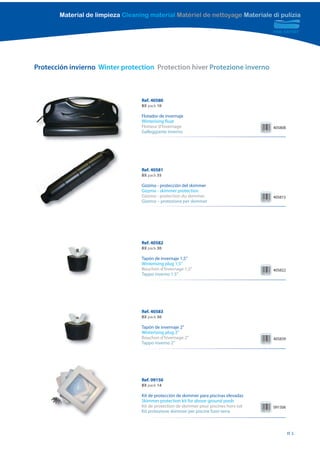 Material de limpieza Cleaning material Matériel de nettoyage Materiale di pulizia




Protección invierno Winter protection Protection hiver Protezione inverno



                                  Ref. 40580
                                  BX pack 10

                                  Flotador de invernaje
                                  Winterising float
                                  Flotteur d’hivernage                                  405808
                                  Galleggiante inverno




                                  Ref. 40581
                                  BX pack 35

                                  Gizzmo - protección del skimmer
                                  Gizzmo - skimmer protection
                                  Gizzmo - protection du skimmer                        405815
                                  Gizzmo – protezione per skimmer




                                  Ref. 40582
                                  BX pack 30

                                  Tapón de invernaje 1,5”
                                  Winterising plug 1,5”
                                  Bouchon d’hivernage 1,5”                              405822
                                  Tappo inverno 1.5”




                                  Ref. 40583
                                  BX pack 30

                                  Tapón de invernaje 2”
                                  Winterising plug 2”
                                  Bouchon d’hivernage 2”                                405839
                                  Tappo inverno 2”




                                  Ref. 09150
                                  BX pack 14

                                  Kit de protección de skimmer para piscinas elevadas
                                  Skimmer protection kit for above-ground pools
                                  Kit de protection de skimmer pour piscines hors-sol   091506
                                  Kit protezione skimmer per piscine fuori terra



                                                                                                 81
 