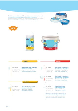 Producto químico de la marca GRE, especial para uso en piscinas sobre suelo
     GRE brand chemicals, especially for use in above-ground pools
     Produits d’entretien de marque GRE, pour utilisation dans les piscines hors sol
     Chimica marchio GRE, in particolare per l’uso in piscine fuori terra




          NEW

                                                           1                                                         2




                                       pH plus                                                                     clorchoc




              Ref. 20015           Incrementador de pH - Granulado                         Ref. 20002           Cloro choque - Pastillas 20 gr
                                   pH increase - Granules                                                       Shock chlorine - 20 gr tablets
              8412081240992        Augmente le pH - Granulés                               8412081240862        Chlore choc - Pastilles 20 gr
              1 Kg pack 12         Incrementatore pH - Granulato                           1 Kg pack 12         Cloro Shock - Pastiglie 20g



                                                                                       2   Ref. 20003           Cloro choque - Pastillas 20 gr
                                                                                                                Shock chlorine - 20 gr tablets
                                                                                           8412081240879        Chlore choc - Pastilles 20 gr
                                                                                           2,5 Kg pack 4        Cloro Shock - Pastiglie 20g
                                        pH minus



              Ref. 20016           Minorador de pH - Granulado                             Ref. 20014           Kit piscinas infantiles
         1                                                                                                      Kit for children’s pools
                                   pH reduce - Granules
              8412081241005        Baisse le pH - Granulés                                 8412081240985        Kit pour petit bassin
              1,5 Kg pack 12       Riduttore pH - Granulato                                1,2 Kg pack 14       Kit per piscine infantili


                                                                                           Cloro choque granulado 500 g + Algicida 500 ml
                                                                                           Shock chlorine granules 500gr +Anti algae 500ml
                                                                                           Chlore choc granulés 500gr + Anti-algues 500ml
                                                                                           Cloro Shock granulato 500gr + Antialghe 500ml




86
 