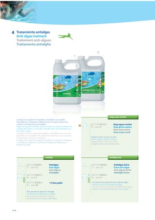 4    Tratamiento antialgas
     Anti-algae tratment
     Traitement anti-algues
     Trattamento antialghe

                                                                                              2
                                                                             1




                                                                                                               stop eaux vertes
     Las algas son organismos vegetales unicelulares que pueden
     desarrollarse y multiplicarse rápidamente en el agua, sobre todo
     cuando su temperatura es templada.                                                8427370 05510 2              Stop aguas verdes
                                                                                 N
     Algae are vegetal unicellular organisms that can quickly develop and              5 L pack 4                   Stop green waters
     multiply themselves in the water, specially when the temperature of                                            Stop eaux vertes
     the water is warm.
     Les algues sont des organismes végétaux unicellulaires qui peuvent
                                                                                                                    Stop acqua verdi
     apparaître et se multiplier très rapidement dans l’eau, surtout quand
     la température de l’eau est tempérée.                                             Oxígeno activo: acción sin cloro
     Le alghe sono organismi vegetali unicellulari che possono svilupparsi             Active oxygen: without chlorine
     e moltiplicarsi soprattutto quando la temperatura dell’acqua è                    Oxygène actif: action sans chlore
     abbastanza calda.                                                                 Ossigeno attivo: azione senza cloro




                                        antialg                                                                antialg xtra


                 8427370 05926 1             Antialgas                                 8427370 05928 5              Antialgas Extra
                 1 L pack 12                 Anti algae                                1 L pack 12                  Extra anti algae
                                             Anti-algues                                                            Anti-algues Extra
                                             Antialghe                                                              Antialghe Extra
             1 8427370 05927 8                                                       2 8427370 05929 2
               5 L pack 4                                                              5 L pack 4

                 8427370 05202 6             1/2 box palet                             3 acciones. Extra: para eliminar todas las algas.
                 5 L pack 48                                                           3 actions. Extra: to eliminate the algae.
                                                                                       3 actions. Extra: pour éliminer la totalité des algues.
                                                                                       3 azioni. Extra. Per eliminare tutti i tipi di alghe
                 Para prevenir la aparición de algas.
                 To prevent the appearance of algae
                 Pour prévenir l'apparition d'algues.
                 Per prevenire la comparsa delle alghe.




94
 