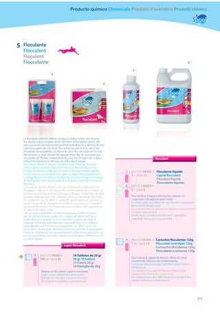Producto químico Chemicals Produits d’entretien Prodotti chimici




5       Floculante
        Flocculant
        Floculant
        Flocculante                                                                                                                                      6

                                                                                                5
                                   3

                                                                                       4




        La ﬂoculación permite obtener un agua cristalina. Existen dos tipos de
        ﬂoculación: la que se realiza dentro del ﬁltro y la ﬂoculación dentro del
        vaso. La primera permite aumentar la ﬁneza de ﬁltración y eliminar de esta
        manera las partículas más ﬁnas. Ésta se efectúa gracias a los cartuchos
        ﬂoculantes (incompatibles con ﬁltros de cartucho) colocados en el cesto
        del skimmer. La segunda permite agrupar entre ellas las impurezas que
        no pueden ser ﬁltradas individualmente y que son el origen de un agua                                          floculant
        turbia. Esta operación se efectúa con el ﬂoculante líquido.
        Flocculation allows to obtain a crystalline water. There are two kind
        of ﬂocculation: inside the ﬁlter and in the pool. With the ﬁrst one we
        increase the ﬁneness of ﬁltration in order to eliminate smaller particles.         5   8427370 05932 2 Floculante líquido
        For this process we introduce ﬂocculants cartridges (incompatible with                 1 L pack 12     Liquid flocculant
        cartridge ﬁlters) in the skimmer basket. The second one helps us to group
        all the impurities that are the beginning of brown water thanks to liquid
                                                                                                               Floculant liquide
        ﬂocculant.                                                                                             Flocculante liquido
        La ﬂoculation permet d’obtenir une eau cristalline. Il y a deux types de           6   8427370 05933 9
        ﬂoculation : celle qui se fait dans le ﬁltre et la ﬂoculation dans le bassin. La       5 L pack 4
        première permet d’augmenter la ﬁnesse de ﬁltration et d’éliminer de cette
        façon les particules plus ﬁnes. S’eﬀectue grâce aux cartouches ﬂoculantes              Para clariﬁcar el agua y eliminar las materias en
        (incompatibles avec les ﬁltres à cartouche) dans le panier du skimmer. La              suspensión. Recupera el agua turbia.
        deuxième permet de regrouper entre elles les impuretés qui ne peuvent                  To clarify water and eliminate substances in suspension
        pas être ﬁltrées et qui sont l’origine des eaux troubles. Cette opération se           Retrieve the cloudy water
        fait avec le ﬂoculant liquide.                                                         Pour clariﬁer l’eau et éliminer les matières en suspension
        La ﬂ occulazione permette di ottenere un’acqua cristallina. Esistono                   Récupère l’eau trouble
        due tipi di ﬂ occulazione: quelle che si realizza all’interno del ﬁ ltro e             Rende acqua cristallina ed elimina le particelle in
        quella diluendo il prodotto in un contenitore. La prima permette di                    superﬁcie. Recupera l’acqua torbida
        migliorare la ﬁ ltrazione ed eliminare le particelle più ﬁ ni e si eﬀettua
        grazie alle cartucce ﬂ occulanti (incompatibili con i ﬁltri a cartuccia)
        poste dentro il cesto dello skimmer. La seconda permette di raggruppare
        tra loro le impurità che non possono essere ﬁ ltrate individualmente e che
        sono la causa dell’acqua torbida. Questo procedimento si eﬀettua con il ﬂ
        occulante liquido                                                                  4   8427370 07445 5 Cartuchos floculantes 125g
                                                                                               1 Kg pack 14    Flocculant cartridges 125g
                                                super floculant
                                                                                                               Cartouches floculantes 125g
                                                                                                               Flocculante a cartuccia 125g
    N
                  3     8427370 05666 6                  10 Tabletas de 20 gr
                                                                                               Para mejorar la calidad de ﬁltración (ﬁltros de arena
                        200 gr pack 24                   20 gr 10 tablets
                                                                                               únicamente). Producto de mantenimiento.
                                                         10 Galets 20 gr                       To increase ﬁltration quality (sand ﬁlters only). Product
                                                         10 Pastiglie da 20g                   Maintenance.
                         Tabletas de ﬂoculante superconcentradas                               Pour améliorer la qualité de ﬁltration (ﬁltres à sable
                         Super-concentrated ﬂocculant tablets                                  uniquement). Produit de maintenance.
                         Tablettes de ﬂoculant super concentrées                               Per migliorare la qualità della ﬁ ltrazione (solo per ﬁ ltri a
                         Flocculante in pastiglie superconcetrate                              sabbia). Prodotto di mantenimento.




                                                                                                                                                                95
 