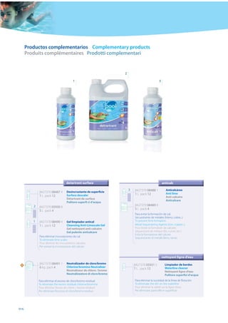 Productos complementarios Complementary products
     Produits complémentaires Prodotti complementari


                                                                    2

                                        1                                                       3




                                  detartrant surface                                                anticalc

                                                                        3   8427370 08488 1           Anticalcáreo
            8427370 08487 4        Desincrustante de superficie
                                                                            1 L pack 12               Anti lime
            1 L pack 12            Surface descaler
                                                                                                      Anti-calcaire
                                   Détartrant de surface
                                                                                                      Anticalcare
                                   Pulitore superfi ci d’acqua
        2                                                                   8427370 08489 8
            8427370 05930 8
                                                                            5 L pack 4
            5 L pack 4
                                                                            Para evitar la formación de cal.
                                                                            Secuestrante de metales (hierro, cobre...)
        1   8427370 08490 4          Gel limpiador antical                  To prevent lime formation.
            1 L pack 12              Cleansing Anti-Limescale Gel           Metal Sequestering Agents (iron, copper...)
                                     Gel nettoyant anti-calcaire            Pour éviter la formation de calcaire.
                                     Gel pulente anticalcare                Séquestrant de métaux (fer, cuivre, etc.)
                                                                            Evita la formazione del calcare.
            Para eliminar incrustaciones de cal                             Sequestrante di metalli (ferro, rame)
            To eliminate lime scales
            Pour éliminer les incrustations calcaires
            Per evitare la incrostazione del calcare


                                                                                                    nettoyant ligne d’eau

 N
            8427370 08491 1        Neutralizador de cloro/bromo             8427370 05931 5           Limpiador de bordes
            6 kg pack 4            Chlorine/bromine Neutralizer                                       Waterline cleaner
                                                                            1 L pack 12
                                   Neutraliseur de chlore / brome                                     Nettoyant ligne d’eau
                                   Neutralizzatore di cloro/bromo                                     Pulitore superfici d’acqua
            Para eliminar el exceso de cloro/bromo residual                 Para eliminar la suciedad de la línea de ﬂotación
            To eliminate the excess residual chlorine/bromine               To eliminate the dirt on the waterline
            Pour éliminer l’excès de chlore / brome résiduel                Pour éliminer la saleté sur la ligne d’eau
            Per eliminare l’eccesso di cloro/bromo residuo                  Per eliminare particelle in superﬁcie




96
 
