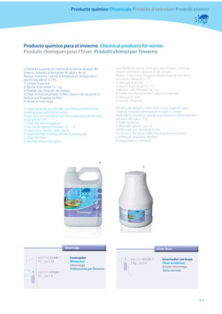 Producto químico Chemicals Produits d’entretien Prodotti chimici




Producto químico para el invierno Chemical products for winter
Produits chimiques pour l’hiver Prodotti chimici per l’inverno


Le facilitará la puesta en marcha de la piscina después del      Vous facilite la mise en route de la piscine après l’hiver en
invierno, evitando la formación de algas y de cal.               évitant la formation d’algues et de calcaire.
Realizar el proceso cuando la temperatura del agua de la         Réaliser le processus lorsque la température de l’eau de la
piscina sea inferior a 15ºC.                                     piscine est inférieure à 15ºC.
1) Limpiar la piscina.                                           1) Nettoyer la piscine
2) Ajustar el pH entre 7,2 - 7,6                                 2) Ajuster le pH entre 7,2 - 7,6
3) Realizar una cloración de choque                              3) Réaliser une chloration de choc
4) Dejar en funcionamiento el ﬁltro hasta el día siguiente 5)    4) Laisser fonctionner le ﬁltre jusqu’au lendemain
Realizar una limpieza del ﬁltro                                  5) Nettoyer le ﬁltre
6) Añadir el invernador                                          6) Ajouter l’hivernant

It makes easier for you the start-up of the pool after winter,   Renderà più semplice l’inizio della nuova Stagione, dopo
avoiding algae and lime formation.                               l’inverno, evitando la formazione di alghe e calcare.
Please carry out the following if the temperature of the water   Realizzare la procedura quando la temperatura dell’acqua della
drops below 15ºC.                                                piscina è inferiore a 15°C.
1) Clean the swimming pool                                       1) Pulire la piscina
2) Set the pH balance between 7.2 – 7.6                          2) Regolare il pH tra 7,2 e 7,6
3) Carry out a chlorine crash course                             3) Eﬀettuare una clorazione d’urto
4) Leave the ﬁlter running until the following day               4) Lasciare in funzione il ﬁltro ﬁno al giorno successivo
5) Clean the ﬁlter                                               5) Eﬀettuare una pulizia del ﬁltro
6) Add the winterizing agent                                     6) Aggiungere lo svernante




                                                            4
                                                                                       5




                                hivernage                                                         Hiver float

           8427370 07446 2           Invernador                         5    8427370 05528 7           Invernador con boya
           1 L pack 12               Winteriser                              2 kg pack 6               Float winteriser
                                     Hivernage                                                         Bouée hivernage
                                     Trattamento per l’inverno                                         Serra con boa
      4    8427370 07449 3
           5 L pack 4




                                                                                                                                  97
 