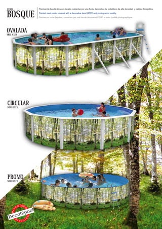 SERIE                          Piscinas de banda de acero lacado, cubiertas por una funda decorativa de polietileno de alta densidad y calidad fotográfica.


BOSQUE                         Painted steel pools, covered with a decorative band HDPE and photographic quality.

                               Piscines en acier laquées, couvertes par une bande décorative PEHD et avec qualité photographique.




OVALADA
MOD. 8328




CIRCULAR
MOD. 8325




PROMO
MOD. 8319




               TA D
          EN
                           l
                  O




                 o
    PAT




           oh!po
 Dec
                      ED




   PA
           TENT
 