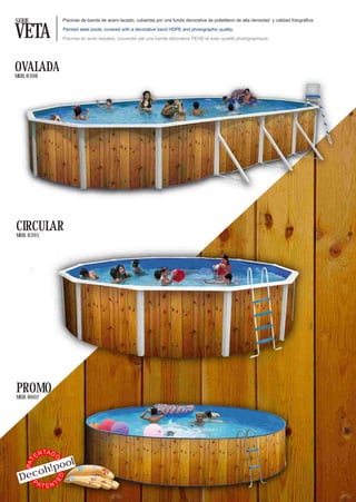SERIE                  Piscinas de banda de acero lacado, cubiertas por una funda decorativa de polietileno de alta densidad y calidad fotográfica.


VETA                   Painted steel pools, covered with a decorative band HDPE and photographic quality.

                       Piscines en acier laquées, couvertes par une bande décorative PEHD et avec qualité photographique.




OVALADA
MOD. 8398




CIRCULAR
MOD. 8395




PROMO
MOD. 8602




               TA D
          EN
            ol
                  O
    PAT




     o h! po
 Dec
                      ED




   PA     TTEN
 