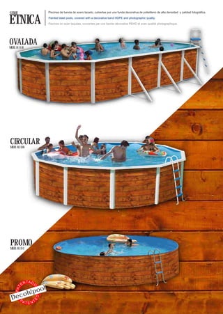 SERIE                     Piscinas de banda de acero lacado, cubiertas por una funda decorativa de polietileno de alta densidad y calidad fotográfica.


ETNICA                    Painted steel pools, covered with a decorative band HDPE and photographic quality.

                          Piscines en acier laquées, couvertes par une bande décorative PEHD et avec qualité photographique.




OVALADA
MOD. 8118




CIRCULAR
MOD. 8108




PROMO
MOD. 8101




              TA D
         EN
            l
                 O




        !poo
   PAT




     oh
 Dec
                     ED




   PA    TTEN
 