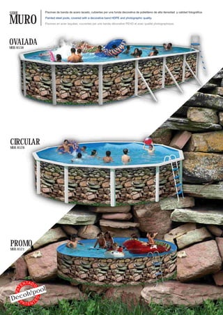 SERIE                     Piscinas de banda de acero lacado, cubiertas por una funda decorativa de polietileno de alta densidad y calidad fotográfica.


MURO                      Painted steel pools, covered with a decorative band HDPE and photographic quality.

                          Piscines en acier laquées, couvertes par une bande décorative PEHD et avec qualité photographique.




OVALADA
MOD. 8538




CIRCULAR
MOD. 8528




PROMO
MOD. 8521




              TA D
         EN
                          l
                 O




                o
   PAT




          oh!po
 Dec
                     ED




   PA
          TENT
 