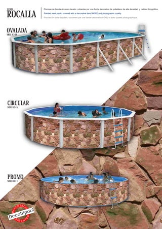 SERIE                          Piscinas de banda de acero lacado, cubiertas por una funda decorativa de polietileno de alta densidad y calidad fotográfica.


ROCALLA                        Painted steel pools, covered with a decorative band HDPE and photographic quality.

                               Piscines en acier laquées, couvertes par une bande décorative PEHD et avec qualité photographique.




OVALADA
MOD. 8348




CIRCULAR
MOD. 8345




PROMO
MOD. 8611




               TA D
          EN
                           l
                  O




                 o
    PAT




           oh!po
 Dec
                      ED




   PA
           TENT
 