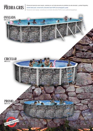 SERIE                     Piscinas de banda de acero lacado, cubiertas por una funda decorativa de polietileno de alta densidad y calidad fotográfica.


PIEDRA GRIS               Painted steel pools, covered with a decorative band HDPE and photographic quality.

                          Piscines en acier laquées, couvertes par une bande décorative PEHD et avec qualité photographique.




OVALADA
MOD. 8132




CIRCULAR
MOD. 6235




PROMO
MOD. 8139




              TA D
         EN
            l
                 O




        !poo
   PAT




     oh
 Dec
                     ED




   PA    TTEN
 