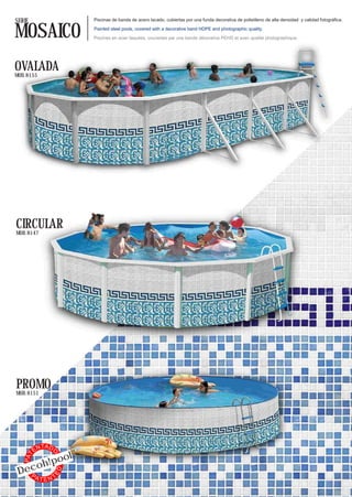 SERIE                     Piscinas de banda de acero lacado, cubiertas por una funda decorativa de polietileno de alta densidad y calidad fotográfica.


MOSAICO                   Painted steel pools, covered with a decorative band HDPE and photographic quality.

                          Piscines en acier laquées, couvertes par une bande décorative PEHD et avec qualité photographique.




OVALADA
MOD. 8155




CIRCULAR
MOD. 8147




PROMO
MOD. 8151




              TA D
         EN
            l
                 O




        !poo
   PAT




     oh
 Dec
                     ED




   PA    TTEN
 