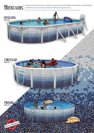 SERIE                           Piscinas de banda de acero lacado, cubiertas por una funda decorativa de polietileno de alta densidad y calidad fotográfica.


TRENCADIS                       Painted steel pools, covered with a decorative band HDPE and photographic quality.

                                Piscines en acier laquées, couvertes par une bande décorative PEHD et avec qualité photographique.




OVALADA
MOD. 8582




CIRCULAR
MOD. 8587




PROMO
MOD. 8589




               TA D
          EN
                           ol
                  O
    PAT




          o
     oh!p
 Dec
                      ED




   PA   T  TEN
 