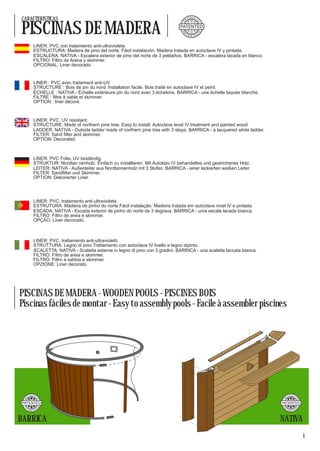 CARACTERISTICAS                                                                          RO
                                                                                              D U CT




PISCINAS DE MADERA




                                                                                                     O
                                                                                    P
                                                                                   PATENTED
                                                                                     A




                                                                                    P




                                                                                                       O
                                                                                         TE            D
                                                                                              N TA


              LINER: PVC con tratamiento anti-ultravioleta.
              ESTRUCTURA: Madera de pino del norte. Fácil instalación. Madera tratada en autoclave IV y pintada.
              ESCALERA: NATIVA - Escalera exterior de pino del norte de 3 peldaños. BARRICA - escalera lacada en blanco.
              FILTRO: Filtro de Arena y skimmer.
              OPCIONAL: Liner decorado.


              LINER : PVC avec traitement anti-UV.
              STRUCTURE : Bois de pin du nord. Installation facile. Bois traité en autoclave IV et peint.
              ÉCHELLE : NATIVA - Échelle extérieure pin du nord avec 3 échelons. BARRICA - une échelle laquée blanche.
              FILTRE : filtre à sable et skimmer.
              OPTION : liner décoré.


              LINER: PVC. UV resistant.
              STRUCTURE: Made of northern pine tree. Easy to install. Autoclave level IV treatment and painted wood.
              LADDER: NATIVA - Outside ladder made of northern pine tree with 3 steps. BARRICA - a lacquered white ladder.
              FILTER: Sand filter and skimmer.
              OPTION: Decorated.



              LINER: PVC Folie, UV beständig.
              STRUKTUR: Nordtan nenholz. Einfach zu installieren. Mit Autoklav IV behandeltes und gestrichenes Holz.
              LEITER: NATIVA - Außenleiter aus Nordtannenholz mit 3 Stufen. BARRICA - einer lackierten weißen Leiter.
              FILTER: Sandfilter und Skimmer.
              OPTION: Dekorierter Liner.




              LINER: PVC, tratamento anti-ultravioleta.
              ESTRUTURA: Madeira de pinho do norte.Fácil instalação. Madeira tratada em autoclave nivel IV e pintada.
              ESCADA: NATIVA - Escada exterior de pinho do norte de 3 degraus. BARRICA - uma escala lacada branca.
              FILTRO: Filtro de areia e skimmer.
              OPÇÃO: Liner decorado.



              LINER: PVC, trattamento anti-ultravioletti.
              STRUTTURA: Legno di pino.Trattamento con autoclave IV livello e legno dipinto.
              SCALETTA: NATIVA - Scaletta esterna in legno di pino con 3 gradini. BARRICA - una scaletta laccata bianca.
              FILTRO: Filtro de areia e skimmer.
              FILTRO: Filtro a sabbia e skimmer.
              OPZIONE: Liner decorato.




PISCINAS DE MADERA - WOODEN POOLS - PISCINES BOIS
Piscinas fáciles de montar - Easy to assembly pools - Facile à assembler piscines




           D U CT                                                                                                                      D U CT
      RO                                                                                                                          RO
                O




                                                                                                                                              O
 P




                                                                                                                             P




 PATENTED                                                                                                                    PATENTED
  A                                                                                                                           A
 P




                                                                                                                             P
                    O




                                                                                                                                                O




      TE        D                                                                                                                 TE            D
           N TA                                                                                                                        N TA



BARRICA                                                                                                                      NATIVA
                                                                                                                                                    1
 