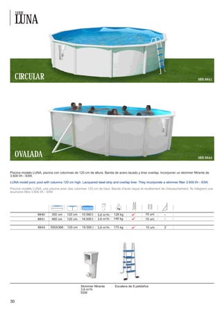 SERIE

     LUNA



     CIRCULAR                                                                                                                      MOD. 8841




     OVALADA                                                                                                                       MOD. 8844



Piscina modelo LUNA, piscina con columnas de 120 cm de altura. Banda de acero lacado y liner overlap. Incorporan un skimmer filtrante de
3.600 l/h - 93W.

LUNA model pool, pool with columns 120 cm high. Lacquered steel strip and overlap liner. They incorporate a skimmer filter 3.600 l/h - 93W.

Piscine modèle LUNA, une piscine avec des colonnes 120 cm de haut. Bande d'acier laqué et revêtement de chevauchement. Ils intègrent une
écumoire filtre 3.600 l/h - 93W




                   8840      350 cm    120 cm     10.580 l.   3,6 m³/h   128 kg               10 uni.
                   8841      460 cm    120 cm     18.000 l.   3,6 m³/h   148 kg               10 uni.

                   8844     550X366    120 cm     19.500 l.   3,6 m³/h   175 kg               10 uni.       2




                                                 Skimmer filtrante       Escalera de 8 peldaños
                                                 3,6 m³/h
                                                 93W

30
 