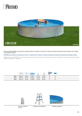 SERIE

   PROMO




   CIRCULAR                                                                                                                         MOD. 8863




Piscina modelo PROMO, son piscinas circulares de 90 cm de altura y de hasta 4,5 metros de diámetro. Banda de acero lacado y liner overlap
con perfiles de plástico.

PROMO pool model are circular pools of 90 cm in height and 4.5 meters in diameter. Steel band overlap liner lacquering and plastic profiles..

Modèle de piscine PROMO ya des piscines circulaires de 90 cm de hauteur et 4,5 mètres de diamètre. Bracelet en acier se chevauchent laquage
doublure et profilés en plastique.




                                                                                         4




                   8862      350 cm     90 cm     8.150 l.    2 m³/h     50 kg
                   8863      400 cm     90 cm     10.670 l.   2 m³/h     57 kg
                   8864      450 cm     90 cm     13.500 l.   2 m³/h     62 kg




                           Filtro de cartucho           Escalera de 4 peldaños               Perfiles de plástico
                           2 m³/h


                                                                                                                                                31
 