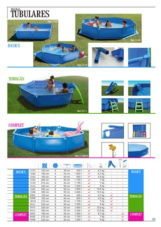 PISCINAS

 TUBULARES
                          Mod. 3169




                                                                                 Mod. 3168

BASICS



                                                Mod. 3170




TOBOGÁN




                                                Mod. 8311




COMPLET




                                              Mod. octogonal




              3153   120 cm     4     35 cm     425 l.          4,7 kg   -   -
     BASICS   3169   190 cm     4     45 cm   1.400 l.          8,7 kg   -   -
                                                                                  BASICS
              3163   160 cm     6     40 cm     600 l.          4,5 kg   -   -
              3164   200 cm     6     50 cm   1.100 l.            7 kg   -   -
              3170   215 cm     6     45 cm   1.150 l.            7 kg   -   -
              3155   230 cm     6     50 cm   1.500 l.            9 kg   -   -
              3165   250 cm     8     50 cm   1.800 l.         10,6 kg   -   -
              3168   300 cm     8     55 cm   3.300 l.         13,5 kg   -   -
              8301   120 cm     4     35 cm     425 l.          4,7 kg       -
    TOBOGÁN   8308   160 cm     6     40 cm     600 l.          4,5 kg       -
                                                                                 TOBOGÁN
              8310   215 cm     6     45 cm   1.150 l.            7 kg       -
              8311   230 cm     6     50 cm   1.500 l.            9 kg       -
              8312   250 cm     8     50 cm   1.800 l.         10,6 kg       -
              8313   300 cm     8     55 cm   3.300 l.         13,5 kg       -
              8501   190 cm     4     45 cm   1.400 l.          8,7 kg   -
                                                                                 COMPLET
    COMPLET   8505   215 cm     6     45 cm   1.150 l.            7 kg   -
              8506   230 cm     6     50 cm   1.500 l.            9 kg   -                   35
 