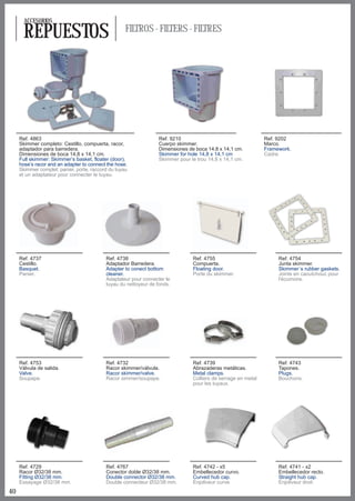 ACCESORIOS

      REPUESTOS                                     FILTROS - FILTERS - FILTRES




     Ref. 4863                                                    Ref. 9210                                    Ref. 9202
     Skimmer completo: Cestillo, compuerta, racor,                Cuerpo skimmer.                              Marco.
     adaptador para barredera.                                    Dimensiones de boca 14,8 x 14,1 cm.          Framework.
     Dimensiones de boca 14,8 x 14,1 cm.                          Skimmer for hole 14,8 x 14,1 cm              Cadre.
     Full skimmer: Skimmer’s basket, floater (door),              Skimmer pour le trou 14,8 x 14,1 cm.
     hose’s racor and an adapter to connect the hose.
     Skimmer complet: panier, porte, raccord du tuyau
     et un adaptateur pour connecter le tuyau.




     Ref. 4737                             Ref. 4738                            Ref. 4755                           Ref. 4754
     Cestillo.                             Adaptador Barredera.                 Compuerta.                          Junta skimmer.
     Basquet.                              Adapter to conect bottom             Floating door.                      Skimmer´s rubber gaskets.
     Panier.                               cleaner.                             Porte du skimmer.                   Joints en caoutchouc pour
                                           Adaptateur pour connecter le                                             l'écumoire.
                                           tuyau du nettoyeur de fonds.




     Ref. 4753                             Ref. 4732                            Ref. 4739                           Ref. 4743
     Válvula de salida.                    Racor skimmer/válvula.               Abrazaderas metálicas.              Tapones.
     Valve.                                Racor skimmer/valve.                 Metal clamps.                       Plugs.
     Soupape.                              Racor simmer/soupape.                Colliers de serrage en metal        Bouchons.
                                                                                pour les tuyaux.




     Ref. 4729                             Ref. 4767                            Ref. 4742 - x5                      Ref. 4741 - x2
     Racor Ø32/38 mm.                      Conector doble Ø32/38 mm.            Embellecedor curvo.                 Embellecedor recto.
     Fitting Ø32/38 mm.                    Double connector Ø32/38 mm.          Curved hub cap.                     Straight hub cap.
     Essayage Ø32/38 mm.                   Double connecteur Ø32/38 mm.         Enjoliveur curve.                   Enjoliveur droit.
40
 