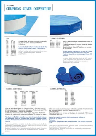 ACCESORIOS

       CUBIERTAS - COVER - COUVERTURE




      TAPIZ                                                                          CUBIERTA TUBULARES
      REF.      cm.                                                                  REF.       cm.
      8704      Ø 230        Protege el liner del contacto directo con el suelo.                             Reduce la suciedad y el mantenimiento hasta en
                                                                                     4846(4)    190x190
      8706      Ø 320        Se sirve en forma rectangular. Material                 4834(6)    160 cm.      un 50 %.
      8707      Ø 350        Polietileno.                                            4835(6)    200 cm.      Facilidad de colocación con sus pinzas de plástico
      8708      Ø 400                                                                4847(6)    215 cm.      inyectado.
      8709      Ø 460        It protects the liner from direct contact with the      4836(6)    230 cm.
      8710      Ø 550                                                                                        Características: Material Polietileno no poroso,
      8703      Ø 640        ground. Rectangular shaped. Polyethylene .                                      de 400 micras.
      8739      550x366
      8738      640x366      Le tapis protège le liner du contact direct avec                                Dirt and reduces maintenance by up to 50%. Ease
      8740      730x366      le sol. Forme rectangulaire. Matérial:                                          of installation with injected plastic tweezers.
      8741      915x457      polyéthylène.                                                                   Features: Material non-porous polyethylene, 400
      8742     1200x457                                                                                      microns.

                                                                                                             La bâche réduit l’entretien, (près de 50% moins).
                                                                                                             Facile à installer, avec des pinces en plastique.
                                                                                                             Caracteristiques : matérial non poreux en
                                                                                                             polyéthylène. 400 microns.




      CUBIERTA DE INVIERNO                                                           CUBIERTA ISOTÉRMICA
                      REF.      piscina (cm.)    cubierta (cm.)                                                  REF.      cm.
                      4949          Ø 230            Ø 290                                                       4921      Ø 230
                      4950          Ø 350            Ø 410                                                       4922      Ø 350
                      4951          Ø 400            Ø 460                                                       4923      Ø 400
                      4953          Ø 460            Ø 520                                                       4925      Ø 460
                      4954          Ø 550            Ø 610                                                       4926      Ø 550
                      4980          Ø 640            Ø 700                                                       4920      Ø 640
                      4957         550x366          610x426                                                      4927      550x366
                      4958         640x366          700x426                                                      4930      640x366
                      4955         730x366          792x426                                                      4928      730x366
                      4956         915x457          975x517                                                      4929      915x457
                      4959        1200x457         1260x517                                                      4931     1200x457


     Tejido de RAFIA DE POLIETILENO recubierto a una cara con una                   Útiles para cualquier piscina, ya que reduce la suciedad, el mantenimiento
     lámina de polietileno. Resistencia al desgarro. Tratamiento anti UVA.          y el uso de productos químicos hasta en un 50 %.
     Incluye cable tensor y manual de instalación.                                  Características:
     Cualidades: Protección contra polvo, hojas, impurezas. Reduce el               Material Polietileno no poroso, con burbujas de aire sellado (180 micras).
     consumo de productos de tratamiento del agua. El material es opaco.            Tratamiento anti UVA.
     Polyethylene raffia fabric coated on one side with a polyethylene sheet.       Useful for anypool, reducing diret, maintenance and use of
     Tear resistance. Anti UVA. Includes cable and hand installation tensile.       chemicals up to 50%.
     Qualities: Reduce consumption of water treatment products. Opaque              Features:
     material.                                                                      Non-porous polyethylene with sealed bubbles. 180 microns thick. Anti
                                                                                    UVA.
     Tissu en polyéthylène de raphia revêtu d’un côté avec une feuille de
     polyéthylène. Résistant à la déchirure et anti-UVA. Y compris un cable         Utiles pour toute type de piscine. Réduit la saleté, l’entretien et l’utilisation
     tenseur et un manuel d’installation.                                           de produits chimiques jusqu’à 50%.
     Qualités: Protection contre la poussière, les feuilles, la saleté. Réduction   Caracteristiques : Matérial non poreux en polyéthylène à bulles d’air
     de la consommation de produits de traitement de l’eau. Matérial                étanche (180 microns).
     opaque.
42
 