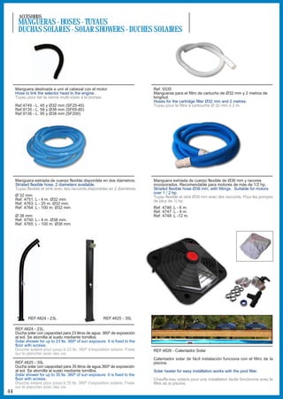ACCESORIOS
      MANGUERAS - HOSES - TUYAUS
      DUCHAS SOLARES - SOLAR SHOWERS - DUCHES SOLAIRES




     Manguera destinada a unir el cabezal con el motor.                        Ref. 9335
     Hose to link the selector head to the engine.                             Mangueras para el filtro de cartucho de Ø32 mm y 2 metros de
     Tuyau pour lier la vanne multi-voies à la pompe.                          longitud.
                                                                               Hoses for the cartridge filter Ø32 mm and 2 metres.
     Ref.4749 - L. 45 y Ø32 mm (SF25-45)                                       Tuyau pour le filtre à cartouche Ø 32 mm o 2 m.
     Ref.9135 - L. 58 y Ø38 mm (SF65-85)
     Ref.9136 - L. 95 y Ø38 mm (SF200)




     Manguera estriada de cuerpo flexible disponible en dos diámetros.         Manguera estriada de cuerpo flexible de Ø38 mm y racores
     Striated flexible hose, 2 diameters available.                            incorporados. Recomendable para motores de más de 1/2 hp.
     Tuyau flexible et strié avec des raccords,disponibles en 2 diamètres.     Striated flexible hose Ø38 mm, with fittings. Suitable for motors
                                                                               over 1 / 2 hp.
     Ø 32 mm:                                                                  Tuyau flexible et strié Ø38 mm avec des raccords. Pour les pompes
     Ref. 4751: L - 4 m. Ø32 mm.                                               de plus de ½ hp.
     Ref. 4763: L - 25 m. Ø32 mm.
     Ref. 4764: L - 100 m. Ø32 mm.                                             Ref. 4746: L - 6 m.
                                                                               Ref. 4747: L - 9 m.
     Ø 38 mm:                                                                  Ref. 4748: L -12 m.
     Ref. 4750: L - 4 m. Ø38 mm.
     Ref. 4765: L - 100 m. Ø38 mm.




            REF.4824 - 23L.                              REF.4825 - 35L

     REF.4824 - 23L.
     Ducha solar con capacidad para 23 litros de agua. 360º de exposición
     al sol. Se atornilla al suelo mediante tornillos.
     Solar shower for up to 23 lts. 360º of sun exposure. It is fixed to the
     floor with screws.
     Douche solaire pour jusqu’à 23 lts. 360º d’exposition solaire. Fixée      REF.4826 - Calentador Solar
     sur le plancher avec des vis.
                                                                               Calentador solar de fácil instalación funciona con el filtro de la
     REF.4825 - 35L                                                            piscina.
     Ducha solar con capacidad para 35 litros de agua.360º de exposición
     al sol. Se atornilla al suelo mediante tornillos.                         Solar heater for easy installation works with the pool filter.
     Solar shower for up to 35 lts. 360º of sun exposure. It is fixed to the
     floor with screws.                                                        Chauffe-eau solaire pour une installation facile fonctionne avec le
     Douche solaire pour jusqu’à 35 lts. 360º d’exposition solaire. Fixée      filtre de la piscine.
     sur le plancher avec des vis.
44
 