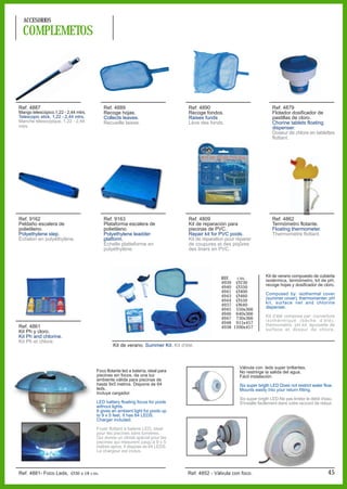 ACCESORIOS

  COMPLEMETOS




Ref. 4887                                Ref. 4889                               Ref. 4890                                Ref. 4879
Mango telescópico,1,22 - 2,44 mtrs.      Recoge hojas.                           Recoge fondos.                           Flotador dosificador de
Telescopic stick, 1,22 - 2,44 mtrs.      Collects leaves.                        Raises funds                             pastillas de cloro.
Manche télescopique, 1,22 - 2,44         Recueille laisse.                       Lève des fonds.                          Chorine tablets floating
mtrs.                                                                                                                     dispenser.
                                                                                                                          Doseur de chlore en tablettes
                                                                                                                          flottant.




Ref. 9162                                Ref. 9163                               Ref. 4809                                Ref. 4862
Peldaño escalera de                      Plataforma escalera de                  Kit de reparación para                   Termómetro flotante.
polietileno.                             polietileno.                            piscinas de PVC.                         Floating thermometer.
Polyethylene step.                       Polyethylene leadder                    Repair kit for PVC pools.                Thermomètre flottant.
Échelon en polyéthylène.                 platform.                               Kit de réparation pour réparer
                                         Èchelle platteforme en                  de coupures et des piqûres
                                         polyéthylène.                           des liners en PVC.




                                                                                                REF.  cm.              Kit de verano compuesto de cubierta
                                                                                                4939 Ø230              isotérmica, termómetro, kit de pH,
                                                                                                4940 Ø350              recoge hojas y dosificador de cloro.
                                                                                                4941 Ø400
                                                                                                4943 Ø460              Composed by: isothermal cover
                                                                                                4944 Ø550              (summer cover), thermomenter, pH
                                                                                                4937 Ø640              kit, surface net and chlorine
                                                                                                4945 550x366           dispenser.
                                                                                                4946 640x366
                                                                                                4947 730x366           Kit d’été compose par: couverture
                                                                                                4948 915x457           isothérmique (bâche d’été),
Ref. 4861                                                                                       4938 1200x457          thermomètre, pH kit, épuisette de
Kit Ph y cloro.                                                                                                        surface et doseur de chlore.
Kit Ph and chlorine.
Kit Ph et chlore.
                                               Kit de verano. Summer Kit. Kit d'été.



                                                                                                         Válvula con leds super brillantes.
                                      Foco flotante led a batería, ideal para                            No restringe la salida del agua.
                                      piscinas sin focos, da una luz                                     Fácil instalación.
                                      ambiente válida para piscinas de
                                      hasta 9x5 metros. Dispone de 64                                    Six super brigth LED Does not restrict water flow.
                                      leds.                                                              Mounts easily into your return fitting.
                                      Incluye cargador.
                                                                                                         Six super brigth LED Ne pas limiter le débit d'eau.
                                      LED battery floating focus for pools                               S'installe facilement dans votre raccord de retour.
                                      without lights.
                                      It gives an ambient light for pools up
                                      to 9 x 5 feet. It has 64 LEDS.
                                      Charger included.

                                      Foyer flottant à baterie LED, ideal
                                      pour les piscines sans lumières,
                                      Qui donne un climat spécial pour les
                                      piscines qui mesurent jusqu’à 9 x 5
                                      mètres aprox. Il dispose de 64 LEDS.
                                      Le chargeur est inclus.




Ref. 4881- Foco Leds, Ø30 x 18 cm.                                               Ref. 4852 - Válvula con foco.                                           45
 