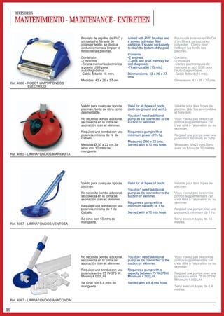 ACCESORIOS

       MANTENIMIENTO - MAINTENANCE - ENTRETIEN
                                          Provisto de cepillos de PVC y   Armed with PVC brushes and         Pourvu de brosses en PVCet
                                          un cartucho filtrante de        a woven polyester filter           d’un filtre à cartouche en
                                          poliéster tejido, se dedica     cartridge. It’s used exclusively   polyester. Conçu pour
                                          exclusivamente a limpiar el     to clean the bottom of the pool.   nettoyer les fonds des
                                          fondo de las piscinas.                                             piscines.
                                                                          Contents:
                                          Contenido:                      -2 engines.                        Contenu:
                                          -2 motores                      -Cards and USB memory for          -2 moteurs
                                          -Tarjeta memoria electrónica    self-diagnosis.                    -Cartes electroniques de
                                          y puerto USB para               -Floating cable (15 mts).          mémoire et port USB pour
                                          autodiagnóstico.                                                   l’auto-diagnostique.
                                          -Cable flotante 15 mtrs.        Dimmensions: 43 x 26 x 37          -Cable flottant (15 mts).
                                                                          cms.
                                          Medidas: 43 x 26 x 37 cm.                                          Dimensions: 43 x 26 x 37 cms.
     Ref. 4866 - ROBOT LIMPIAFONDOS
                 ELÉCTRICO




                                          Valido para cualquier tipo de   Valid for all types of pools,      Valable pour tous types de
                                          piscinas, tanto de obra como    (both on-ground and work).         piscines (à la fois ammovibles
                                          desmontable.                                                       et hors-sol).
                                                                          You don’t need additional
                                          No necesita bomba adicional,    pump as it’s connected to the      Vous n’avez pas besoin de
                                          se conecta en la toma de        suction or skimmer.                pompe supplémentaire car
                                          aspiración o en el skimmer.                                        c’est rélié à l’aspiration ou au
                                                                                                             skimmer.
                                          Requiere una bomba con una      Requires a pump with a
                                          potencia mínima de ¾ de         minimum power of ¾ hp.             Requiert une pompe avec une
                                          Caballo.                                                           puissance minimum de ¾ hp.
                                                                          Measures Ø30 x 22 cms.
                                          Medidas Ø 30 x 22 cm.Se         Served with a 10 mts hose.         Measures 30x22 cms.Servi
                                          sirve con 10 mtrs de                                               avec un tuyau de 10 mètres.
                                          manguera.
     Ref. 4865 - LIMPIAFONDOS MARIQUITA




                                          Valido para cualquier tipo de   Valid for all types of pools.      Valable pour tous types de
                                          piscinas.                                                          piscines.
                                                                          You don’t need additional
                                          No necesita bomba adicional,    pump as it’s connected to the      Vous n’avez pas besoin de
                                          se conecta en la toma de        suction or skimmer.                pompe supplémentaire car
                                          aspiración o en el skimmer.                                        c’est rélié à l’aspiration ou au
                                                                          Requires a pump with a             skimmer.
                                          Requiere una bomba con una      minimum capacity of 1 hp.
                                          potencia mínima de 1 de                                            Requiert une pompe avec une
                                          Caballo.                        Served with a 10 mts hose.         puissance minimum de 1 hp.

                                          Se sirve con 10 mtrs de                                            Servi avec un tuyau de 10
                                          manguera.                                                          mètres.
     Ref. 4857 - LIMPIAFONDOS VENTOSA




                                          No necesita bomba adicional,    You don’t need additional          Vous n’avez pas besoin de
                                          se conecta en la toma de        pump as it’s connected to the      pompe supplémentaire car
                                          aspiración o en el skimmer.     suction or skimmer.                c’est rélié à l’aspiration ou au
                                                                                                             skimmer.
                                          Requiere una bomba con una      Requires a pump with a
                                          potencia entre 75 W-375 W.      capacity between 75 W-375W.        Requiert une pompe avec une
                                          Minimo 4.000L/H.                Minimum 4.000L/H.                  puissance entre 75 W-375W.
                                                                                                             Minimum 4.000L/H
                                          Se sirve con 6,4 mtrs de        Served with a 6,4 mts hose.
                                          manguera.                                                          Servi avec un tuyau de 6,4
                                                                                                             mètres.


     Ref. 4867 - LIMPIAFONDOS ANACONDA


46
 