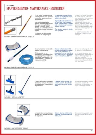ACCESORIOS

  MANTENIMIENTO - MAINTENANCE - ENTRETIEN
                                          Es un limpia fondos manual        It’s a simple manual bottom       Il s’agit d’un simple nettoyeur
                                          simple y eficaz, para piscinas    cleaner for small pools, spas,    de fonds manuel. Efficace
                                          pequeñas, spas, escaleras,        ladders, overflows.               pour les petites piscines, des
                                          rebosaderos.                                                        spas, des échelles, des
                                                                            Aspirated waste is retained in    débordements.
                                          Los residuos aspirados            its own filter, that is easy to   Les déchets aspirés sont
                                          quedan retenidos en su propio     clean. For efficiency, it comes   retenus dans son propre filtre,
                                          filtro que es muy fácil de        with a mouthpiece, a surface      qui est facile à nettoyer. Pour
                                          limpiar. Para una mayor           net and a brush.                  plus d’efficacité, il est livré avec
                                          eficacia, se suministra con una                                     une buse, un drap propre et
                                          boquilla, un recoge hojas y un    The vacuum system is similar      une brosse.
                                          cepillo.                          to a syringe’s.
                                                                                                              Le système d’aspiration est
                                          El sistema de aspirado es                                           semblable à celle-ci d’une
                                          similar al de una jeringuilla.                                      seringue.
Ref. 4864 - LIMPIAFONDOS MANUAL EMBOLO




                                          Kit para limpiar el fondo de la   Manual bottom cleaner kit,        Kit pour le nettoyage du fond
                                          piscina manualmente.              consisting of a vacuum cleaner    de la piscine manuellement.
             +                            El kit consiste en un
                                                                            with brush at the base to
                                                                            protect the liner, an extending   Le kit se compose de: un
                                          limpiafondos con cepillo en la    stick from 1.22 to 2.44 meters    aspirateur avec une brosse à
                   +                      base para proteger el liner,
                                          una pértiga extensible de 1,22
                                                                            and 6 meters hose, Ø32 mm.        la base afin de protéger le
                                                                                                              liner, une manche
                                          a 2,44 metros y 6 metros de                                         téléscopique de 1.22 à 2.44
                                          manguera de Ø32.                                                    mètres, et un tuyau de 6 mts
                                                                                                              Ø32 mm diam.



Ref. 4893 - LIMPIAFONDOS MANUAL CEPILLO




                                          Cepillo de limpieza mediante      Cleaning brush through the        Brosse de nettoyage à travers
                                          el sistema ventury. Funciona      ventury system. It works by       le système ventury. Il
                                          conectando una manguera de        connecting a normal garden        fonctionne en connectant un
                                          riego normal.                     hose.                             tuyau d’arrosage normal.




Ref. 4858 - CEPILLO VENTURY




                                          Limpiafondos con cepillos en      Bottom cleaner with brush in      Brosse de nettoyage à la base
                                          la base para proteger el suelo    the base, to protect the floor    afin de protéger le sol de la
                                          de la piscina.                    of the pool.                      piscine.




Ref. 4860 - LIMPIAFONDOS "RIÑÓN"
                                                                                                                                              47
 