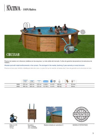 SERIE

   NATIVA - 100% Madera


                                                                                                                                         OD U
                                                                                                                                    PR
                                                                                                                              PAT




                                                                                                                                            C
                                                                                                                                                TO
                                                                                                                                  EN
                                                                                                                                          TED




                                                                                                                              PAT
                                                                                                                                E
                                                                                                                                    NT
                                                                                                                                         A DO




   CIRCULAR
Piscina de madera con refuerzos metálicos en las esquinas. La más solida del mercado, 5 años de garantía decreciente en la estructura de
madera.

Wooden pool with metal reinforcements in the corners. The strongest in the market, declining 5 year warranty on wood structure.

Piscine en bois avec renforts métalliques dans les coins. Le plus fort sur le marché, la baisse des 5 ans de garantie sur la structure en bois.




                               Ø EXT.       Ø INT.

                    8984      270 cm       240 cm      125 cm    6.000 l.   4 m³/h    248 kg                 35 mm
                    8985      390 cm       350 cm      125 cm   10.100 l.   4 m³/h    485 kg                 35mm




                                                                                                                              D U CT
                                                                                                                         RO
                                                                                                                                                     O
                                                                                                                     P




                                                                                                                 PATENTED
                                                                                                                     A
                                                                                                                   P




                                                                                                                                                     O




                                                                                                                         TE                          D
                                                                                                                              N TA

        Filtro 4 m³/h                   Escalera:                Madera tartada en autoclave 4.                MODELO PATENTADO
        250 W                           -Ext. madera
        1/4 hp                          -Int. Inoxidable


                                                                                                                                                         3
 