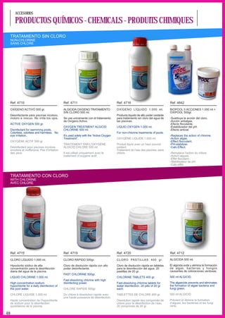 ACCESORIOS

        PRODUCTOS QUÍMICOS - CHEMICALS - PRODUITS CHIMIQUES
     TRATAMIENTO SIN CLORO
     NON-CHLORINE
     SANS CHLORE




     Ref. 4710                                   Ref. 4711                                  Ref. 4716                                 Ref. 4842

     OXÍGENO ACTIVO 500 gr.                      ALGICIDA OXíGENO TRATAMIENTO               OXÍGENO LÍQUIDO 1.000 ml.                 BIOPOOL 5 ACCIONES 1.000 ml +
                                                 SIN CLORO 500 ml.                                                                    OXIPOOL 500gr.
     Desinfectante para piscinas incoloro,                                                  Producto líquido de alto poder oxidante
     inoloro e inocuo. No irrita los ojos.       Se usa unicamente con el tratamiento       para tratamiento sin cloro del agua de    -Sustituye la acción del cloro.
                                                 de Oxígeno Activo.                         las piscinas.                             -Acción antialgas.
     ACTIVE OXYGEN 500 gr.                                                                                                            -Efecto floculante.
                                                 OXYGEN TREATMENT ALGICID                   LIQUID OXYGEN 1.000 ml.                   -Estabilizador del pH.
     Disinfectant for swimming pools.            CHLORINE 500 ml.                                                                     -Efecto antical.
     Colorless, odorless and harmless. No                                                   For non-chlorine treatments of pools.
     eye irritation.                             It’s used solely with the “Active Oxygen                                             -Replaces the action of chlorine.
                                                 Treatment”.                                OXYGÈNE LIQUIDE 1.000 ml.                 -Action algae.
     OXYGÈNE ACTIF 500 gr.                                                                                                            -Effect flocculant.
                                                 TRAITEMENT PAR L'OXYGÈNE                   Produit liquid avec un haut pouvoir       -PH-stabilizer.
     Désinfectant pour piscines incolore,        ALGICID CHLORE 500 ml.                     oxidant.                                  -Calc-Effect.
     sinodore et inoffensive. Pas d’irritation                                              Traitement de l’eau des piscines, sans
     des yeux.                                   Il est utilisé uniquement avec le          chlore.                                   -Remplace l'action du chlore.
                                                 traitement d’oxygène actif.                                                          -Action-algues.
                                                                                                                                      -Effet floculant-.
                                                                                                                                      -Stabilisateur de pH.
                                                                                                                                      -Calc-effet.



     TRATAMIENTO CON CLORO
     WITH CHLORINE
     AVEC CHLORE




     Ref. 4715                                   Ref. 4719                                  Ref. 4720                                 Ref. 4712

     CLORO LÍQUIDO 1.000 ml.                     CLORO RÁPIDO 500gr.                        C L O R O PA S T I L L A S 4 0 0 g r.     ALGICIDA 500 ml.

     Hipoclorito sódico de alta                  Cloro de disolución rápida con alto        Cloro de disolución rápida en tabletas    El algicida evita y elimina la formación
     concentración para la desinfección          poder desinfectante.                       para la desinfección del agua. 20         de algas. bacterias y hongos
     diaria del agua de la piscina.                                                         pastillas de 20 gr.                       causantes de coloraciones verdosas.
                                                 FAST CHLORINE 500gr.
     LIQUID CHLORINE 1.000 ml.                                                              CHLORINE TABLETS 400 gr.                  500 ml ALGICID.
                                                 Fast-dissolving chlorine with high
     High concentration sodium                   disinfecting power.                        Fast-dissolving chlorine tablets for      The algaecide prevents and eliminates
     hypochlorite for a daily disinfection of                                               water disinfection. 20 pills of 20 gr     the formation of algae bacteria and
     the pool water.                             CHLORE RAPIDE 500gr.                       each.                                     fungi green.

     CHLORE LIQUIDE 1.000 ml.                    Du chlore à dissolution rapide avec        TABLETTES DE CHLORE 400 gr.               500 ml ALGICID.
                                                 une haute puissance de désinfection.
     Haute concentration de l’hypochlorite                                                  Dissolution rapide des comprimés de       Prévient et élimine la formation
     de sodium pour la désinfection                                                         chlore pour la désinfection de l’eau.     d’algues, les bactéries et les fungi
     quotidienne de la piscine.                                                             20 comprimés de 20 gr.                    verts.

48
 