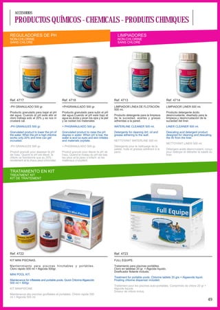 ACCESORIOS

   PRODUCTOS QUÍMICOS - CHEMICALS - PRODUITS CHIMIQUES
REGULADORES DE PH                                                                       LIMPIADORES
NON-CHLORINE                                                                            NON-CHLORINE
SANS CHLORE                                                                             SANS CHLORE




Ref. 4717                                  Ref. 4718                                  Ref. 4713                                      Ref. 4714

-PH GRANULADO 500 gr.                      +PHGRANULADO 500 gr.                       LIMPIADOR LÍNEA DE FLOTACIÓN                   LIMPIADOR LINER 500 ml.
                                                                                      500 ml.
Producto granulado para bajar el pH        Producto granulado para subir el pH                                                       Producto detergente ácido
del agua. Cuando el pH está alto el        del agua.Cuando el pH está bajo el         Producto detergente para la limpieza           desincrustante, diseñado para la
cloro trabaja solo al 20% y se nos in      agua es ácida y pican los ojos y la piel   de la suciedad, aceites y grasas               limpieza y desincrustación de la
crustará cal.                              y se oxidan los materiales                 adheridas a la pared.                          suciedad del liner.

-PH GRANULES 500 gr.                       + PHGRANULADO 500 gr.                      WATERLINE CLEANER 500 ml.                      LINER CLEANER 500 ml.

Granulated product to lower the pH of      Granulated product to raise the pH         Detergents for cleaning dirt, oil and          Descaling acid detergent product
the water. When the pH is high chlorine    degree in water. When pH is low, the       grease adhering to the wall.                   designed for cleaning and descaling
works only 20% and lime can get            water is acid so eyes and skin irritates                                                  the dir from the liner.
incrusted.                                 and materials oxydate.                     NETTOYANT WATERLINE 500 ml.
                                                                                                                                     NETTOYANT LINER 500 ml.
-PH GRANULES 500 gr.                       + PHGRANULADO 500 gr.                      Détergents pour le nettoyage de la
                                                                                      saleté, huile et graisse adhérant à la         Détergent acide désincrustant, conçu
Produit granulé pour abaisser le pH        Produit granule pour élever le pH de       paroi.                                         pour nettoyer et détrarter la saleté du
de l’eau. Quand le pH est élevé, le        l’eau. Quand le niveau du pH est bas,                                                     liner.
chlore ne fonctionne que au 20%            les yeux et la peau s’irritent et les
rendement et la chaux peut s’incruster.    matériaux s’oxydent.



TRATAMIENTO EN KIT
TREATMENT KIT
KIT DE TRAITEMENT




Ref. 4722                                                                             Ref. 4723

KIT MINI PISCINAS.                                                                    FULL EQUIPE.

Mantenimiento para piscinas hinchables y portátiles.                                  Tratamiento para piscinas portátiles.
Cloro rápido 500 ml + Algicida 500gr.                                                 Cloro en tabletas 20 gr. + Algicida líquido.
                                                                                      Dosificador flotante incluido.
MINI POOL KIT.
                                                                                      Treatment for portable pools. Chlorine tablets 20 grs + Algaecide liquid.
Maintenance for inflatable and portable pools. Quick Chlorine Algaecide               Floating chlorine dispenser included.
500 ml + 500gr.
                                                                                      Traitement pour les piscines auto-portables. Comprimés de chlore 20 gr +
KIT MINIPISCINE                                                                       Algicide liquide.
                                                                                      Doseur de chlore inclus.
Maintenance des piscines gonflables et portables. Chlore rapide 500
ml + Algicide 500 ml.
                                                                                                                                                                        49
 