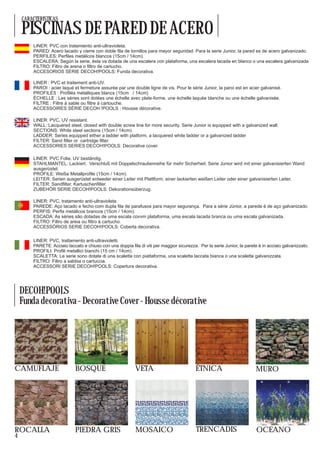 CARACTERISTICAS

    PISCINAS DE PARED DE ACERO
        LINER: PVC con tratamiento anti-ultravioleta.
        PARED: Acero lacado y cierre con doble fila de tornillos para mayor seguridad. Para la serie Junior, la pared es de acero galvanizado.
        PERFILES: Perfiles metálicos blancos (15cm / 14cm).
        ESCALERA: Según la serie, ésta va dotada de una escalera con plataforma, una escalera lacada en blanco o una escalera galvanizada
        FILTRO: Filtro de arena o filtro de cartucho.
        ACCESORIOS SERIE DECOH!POOLS: Funda decorativa.

        LINER : PVC et traitement anti-UV.
        PAROI : acier laqué et fermeture assurée par une double ligne de vis. Pour le série Junior, la paroi est en acier galvanisé.
        PROFILÉS : Profilés métalliques blancs (15cm / 14cm)
        ÉCHELLE : Les séries sont dotées une échelle avec plate-forme, une échelle laquée blanche ou une échelle galvanisée.
        FILTRE : Filtre à sable ou filtre à cartouche.
        ACCESSOIRES SÉRIE DECOH !POOLS : Housse décorative.

        LINER: PVC, UV resistant.
        WALL: Lacquered steel, closed with double screw line for more security. Serie Junior is equipped with a galvanized wall.
        SECTIONS: White steel sections (15cm / 14cm).
        LADDER: Series equipped either a ladder with platform, a lacquered white ladder or a galvanized ladder
        FILTER: Sand filter or cartridge filter.
        ACCESSORIES SERIES DECOH!POOLS: Decorative cover.

        LINER: PVC Folie, UV beständig.
        STAHLMANTEL: Lackiert. Verschluß mit Doppelschraubenreihe für mehr Sicherheit. Serie Junior wird mit einer galvanisierten Wand
        ausgerüstet.
        PROFILE: Weiße Metallprofile (15cm / 14cm).
        LEITER: Serien ausgerüstet entweder einer Leiter mit Plattform, einer lackierten weißen Leiter oder einer galvanisierten Leiter.
        FILTER: Sandfilter, Kartuschenfilter.
        ZUBEHÖR SERIE DECOH!POOLS: Dekorationsüberzug.

        LINER: PVC, tratamento anti-ultravioleta.
        PAREDE: Aço lacado e fecho com dupla fila de parafusos para mayor segurança. Para a série Júnior, a parede é de aço galvanizado.
        PERFIS: Perfis metálicos brancos (15cm / 14cm).
        ESCADA: As séries são dotadas de uma escala covvm plataforma, uma escala lacada branca ou uma escala galvanizada.
        FILTRO: Filtro de areia ou filtro à cartucho.
        ACCESSÓRIOS SERIE DECOH!POOLS: Coberta decorativa.

        LINER: PVC, trattamento anti-ultravioletti.
        PARETE: Acciaio laccato e chiuso con una doppia fila di viti per maggior sicurezza. Per la serie Junior, la parete è in acciaio galvanizzato.
        PROFILI: Profili metallici bianchi (15 cm / 14cm).
        SCALETTA: Le serie sono dotate di una scaletta con piattaforma, una scaletta laccata bianca o una scaletta galvanizzata.
        FILTRO: Filtro a sabbia o cartuccia.
        ACCESSORI SERIE DECOH!POOLS: Copertura decorativa.




    DECOH!POOLS
    Funda decorativa - Decorative Cover - Housse décorative




CAMUFLAJE                    BOSQUE                         VETA                           ÉTNICA                         MURO




ROCALLA                      PIEDRA GRIS                    MOSAICO                        TRENCADIS                      OCEANO
4
 