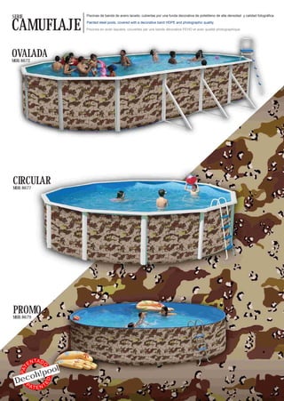 SERIE                          Piscinas de banda de acero lacado, cubiertas por una funda decorativa de polietileno de alta densidad y calidad fotográfica.


CAMUFLAJE                      Painted steel pools, covered with a decorative band HDPE and photographic quality.

                               Piscines en acier laquées, couvertes par une bande décorative PEHD et avec qualité photographique.




OVALADA
MOD. 8672




CIRCULAR
MOD. 8677




PROMO
MOD. 8679




               TA D
          EN
                           l
                  O




                 o
    PAT




           oh!po
 Dec
                      ED




   PA
           TENT
 
