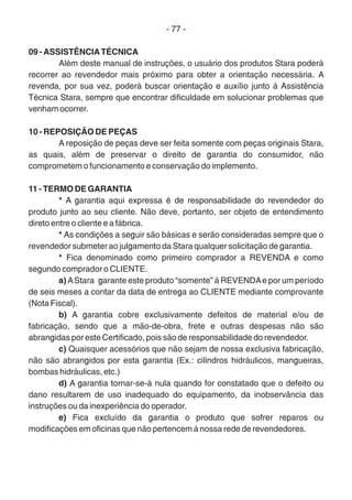 - 77 -
09 - ASSISTÊNCIATÉCNICA
Além deste manual de instruções, o usuário dos produtos Stara poderá
recorrer ao revendedor mais próximo para obter a orientação necessária. A
revenda, por sua vez, poderá buscar orientação e auxílio junto à Assistência
Técnica Stara, sempre que encontrar dificuldade em solucionar problemas que
venham ocorrer.
10 - REPOSIÇÃO DE PEÇAS
A reposição de peças deve ser feita somente com peças originais Stara,
as quais, além de preservar o direito de garantia do consumidor, não
comprometem o funcionamento e conservação do implemento.
11 - TERMO DE GARANTIA
* A garantia aqui expressa é de responsabilidade do revendedor do
produto junto ao seu cliente. Não deve, portanto, ser objeto de entendimento
direto entre o cliente e a fábrica.
* As condições a seguir são básicas e serão consideradas sempre que o
revendedor submeter ao julgamento da Stara qualquer solicitação de garantia.
* Fica denominado como primeiro comprador a REVENDA e como
segundo comprador o CLIENTE.
a) AStara garante este produto “somente” à REVENDAe por um período
de seis meses a contar da data de entrega ao CLIENTE mediante comprovante
(Nota Fiscal).
b) A garantia cobre exclusivamente defeitos de material e/ou de
fabricação, sendo que a mão-de-obra, frete e outras despesas não são
abrangidas por este Certificado, pois são de responsabilidade do revendedor.
c) Quaisquer acessórios que não sejam de nossa exclusiva fabricação,
não são abrangidos por esta garantia (Ex.: cilindros hidráulicos, mangueiras,
bombas hidráulicas, etc.)
d) A garantia tornar-se-á nula quando for constatado que o defeito ou
dano resultarem de uso inadequado do equipamento, da inobservância das
instruções ou da inexperiência do operador.
e) Fica excluído da garantia o produto que sofrer reparos ou
modificações em oficinas que não pertencem à nossa rede de revendedores.
 