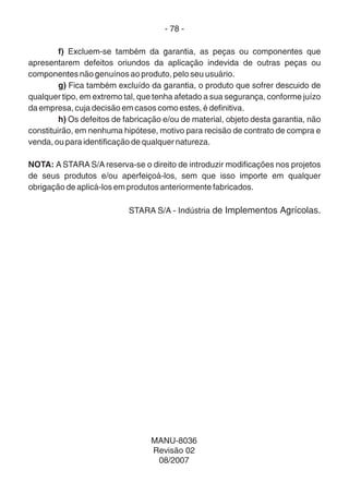 - 78 -
f) Excluem-se também da garantia, as peças ou componentes que
apresentarem defeitos oriundos da aplicação indevida de outras peças ou
componentes não genuínos ao produto, pelo seu usuário.
g) Fica também excluído da garantia, o produto que sofrer descuido de
qualquer tipo, em extremo tal, que tenha afetado a sua segurança, conforme juízo
da empresa, cuja decisão em casos como estes, é definitiva.
h) Os defeitos de fabricação e/ou de material, objeto desta garantia, não
constituirão, em nenhuma hipótese, motivo para recisão de contrato de compra e
venda, ou para identificação de qualquer natureza.
NOTA: A STARA S/A reserva-se o direito de introduzir modificações nos projetos
de seus produtos e/ou aperfeiçoá-los, sem que isso importe em qualquer
obrigação de aplicá-los em produtos anteriormente fabricados.
STARA S/A - Indústria de Implementos Agrícolas.
MANU-8036
Revisão 02
08/2007
 