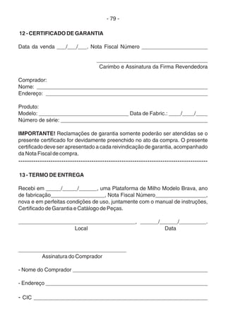 - 79 -
12 - CERTIFICADO DE GARANTIA
Data da venda ___/___/___. Nota Fiscal Número ______________________
_____________________________________
Carimbo e Assinatura da Firma Revendedora
Comprador:
Nome: _________________________________________________________
Endereço: ______________________________________________________
Produto:
Modelo: ______________________________ Data de Fabric.: ____/____/____
Número de série: _________________________________________________
IMPORTANTE! Reclamações de garantia somente poderão ser atendidas se o
presente certificado for devidamente preenchido no ato da compra. O presente
certificado deve ser apresentado a cada reivindicação de garantia, acompanhado
da Nota Fiscal de compra.
----------------------------------------------------------------------------------------
13 - TERMO DE ENTREGA
Recebi em _____/_____/______, uma Plataforma de Milho Modelo Brava, ano
de fabricação__________________, Nota Fiscal Número_________________,
nova e em perfeitas condições de uso, juntamente com o manual de instruções,
Certificado de Garantia e Catálogo de Peças.
_______________________________________, ______/______/_________.
Local Data
____________________________________
Assinatura do Comprador
- Nome do Comprador _____________________________________________
- Endereço ______________________________________________________
- CIC __________________________________________________________
 