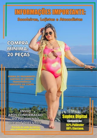 INFORMAÇÕES IMPORTANTE:
Sacoleiras, Lojistas e Atacadistas
ENVIO
APÓS CONFIRMAÇÃO
DO PAGAMENTO
DE 5 A 7 DIAS ÚTEIS.
INFORMAÇÕES IMPORTANTE:
COMPRA
MÍNIMA:
20 PEÇAS
FORMA DE PAGAMENTO:
CARTÕES DE CRÉDITO
TRANSFERÊNCIA
DEPOSITO EM CONTA
PIX
Sacoleiras, Lojistas e Atacadistas
ENVIO
APÓS CONFIRMAÇÃO
DO PAGAMENTO
DE 5 A 7 DIAS ÚTEIS.
COMPRA
MÍNIMA:
20 PEÇAS
Suplex Digital
Composição:
92% Poliéster
08% Elastano.
Previsão de saída da Fábrica
NÃO OCORRENDO IMPREVISTO.
 