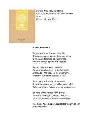 Correia,	
  Natália	
  (Organização)	
  
Antologia	
  da	
  poesia	
  do	
  período	
  barroco	
  
1ª	
  ed	
  
Lisboa	
  :	
  Moraes,	
  1982	
  
	
  
	
  
	
  
	
  
	
  
	
  
	
  
	
  
	
  
A	
  uma	
  despedida	
  
	
  
Agora,	
  que	
  o	
  silêncio	
  nos	
  convida,	
  
Disscursemos	
  um	
  pouco,	
  ó	
  pensamento,	
  
Demos	
  um	
  desafogo	
  ao	
  sofrimento,	
  
Pois	
  lhe	
  demos	
  a	
  pena	
  sem	
  medida:	
  
	
  
Enfim,	
  chegou	
  aquela	
  despedida	
  
Em	
  que,	
  perdido	
  meu	
  contentamento,	
  
O	
  mais	
  que	
  me	
  ficou	
  foi	
  meu	
  tormento,	
  
O	
  menos	
  que	
  deixei	
  foi	
  toda	
  a	
  vida:	
  
	
  
Para	
  que	
  era	
  ficar-­‐me	
  na	
  memória	
  
As	
  lembranças	
  de	
  um	
  bem	
  tão	
  malogrado?	
  
Falta-­‐me	
  o	
  bem,	
  faltaram-­‐me	
  as	
  lembranças.	
  
	
  
Se	
  verei	
  outra	
  vez	
  tão	
  doce	
  glória?	
  
Mas	
  ó	
  suave	
  engano,	
  ó	
  vão	
  cuidado!	
  
Inda	
  eu	
  cuido	
  outra	
  vez	
  em	
  esperanças!	
  
	
  
Poema	
  de	
  António	
  Barbosa	
  Bacelar	
  escolhido	
  por	
  	
  
Natália	
  Correia	
  
	
  
	
  
	
  
	
  
	
  
	
  
	
  
 