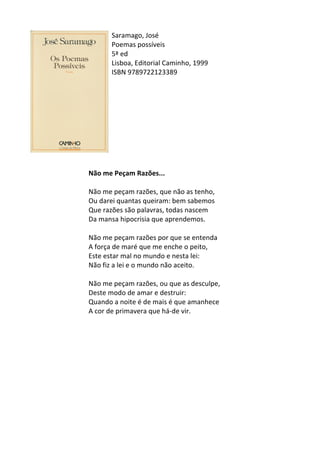Saramago,	
  José	
  
Poemas	
  possíveis	
  
5ª	
  ed	
  
Lisboa,	
  Editorial	
  Caminho,	
  1999	
  
ISBN	
  9789722123389	
  
	
  
	
  
	
  
	
  
	
  
	
  
	
  
	
  
	
  
	
  
Não	
  me	
  Peçam	
  Razões...	
  
	
  
Não	
  me	
  peçam	
  razões,	
  que	
  não	
  as	
  tenho,	
  	
  
Ou	
  darei	
  quantas	
  queiram:	
  bem	
  sabemos	
  	
  
Que	
  razões	
  são	
  palavras,	
  todas	
  nascem	
  	
  
Da	
  mansa	
  hipocrisia	
  que	
  aprendemos.	
  	
  
	
  
Não	
  me	
  peçam	
  razões	
  por	
  que	
  se	
  entenda	
  	
  
A	
  força	
  de	
  maré	
  que	
  me	
  enche	
  o	
  peito,	
  	
  
Este	
  estar	
  mal	
  no	
  mundo	
  e	
  nesta	
  lei:	
  	
  
Não	
  fiz	
  a	
  lei	
  e	
  o	
  mundo	
  não	
  aceito.	
  	
  
	
  
Não	
  me	
  peçam	
  razões,	
  ou	
  que	
  as	
  desculpe,	
  	
  
Deste	
  modo	
  de	
  amar	
  e	
  destruir:	
  	
  
Quando	
  a	
  noite	
  é	
  de	
  mais	
  é	
  que	
  amanhece	
  	
  
A	
  cor	
  de	
  primavera	
  que	
  há-­‐de	
  vir.	
  
	
  
	
  
	
  
	
  
	
  
	
  
	
  
	
  
	
  
	
  
	
  
 
