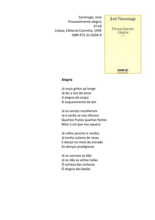Saramago,	
  José	
  
Provavelmente	
  alegria	
  
5ª	
  ed	
  
Lisboa,	
  Editorial	
  Caminho,	
  1999	
  
ISBN	
  972-­‐21-­‐0294-­‐X	
  
	
  
	
  
	
  
	
  
	
  
	
  
	
  
	
  
	
  
Alegria	
  
	
  
Já	
  ouço	
  gritos	
  ao	
  longe	
  	
  
Já	
  diz	
  a	
  voz	
  do	
  amor	
  	
  
A	
  alegria	
  do	
  corpo	
  	
  
O	
  esquecimento	
  da	
  dor	
  	
  
	
  
Já	
  os	
  ventos	
  recolheram	
  	
  
Já	
  o	
  verão	
  se	
  nos	
  oferece	
  	
  
Quantos	
  frutos	
  quantas	
  fontes	
  	
  
Mais	
  o	
  sol	
  que	
  nos	
  aquece	
  	
  
	
  
Já	
  colho	
  jasmins	
  e	
  nardos	
  	
  
Já	
  tenho	
  colares	
  de	
  rosas	
  	
  
E	
  danço	
  no	
  meio	
  da	
  estrada	
  	
  
As	
  danças	
  prodigiosas	
  	
  
	
  
Já	
  os	
  sorrisos	
  se	
  dão	
  	
  
Já	
  se	
  dão	
  as	
  voltas	
  todas	
  	
  
Ó	
  certeza	
  das	
  certezas	
  	
  
Ó	
  alegria	
  das	
  bodas	
  
	
  
	
  
	
  
	
  
	
  
	
  
	
  
 