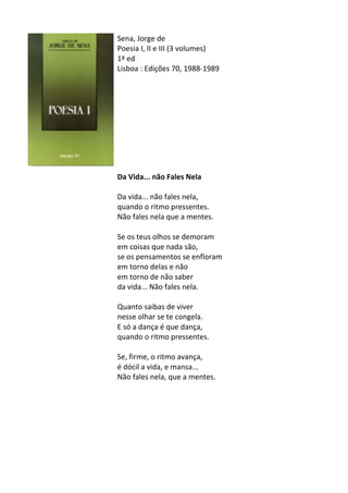 Sena,	
  Jorge	
  de	
  
Poesia	
  I,	
  II	
  e	
  III	
  (3	
  volumes)	
  
1ª	
  ed	
  
Lisboa	
  :	
  Edições	
  70,	
  1988-­‐1989	
  
	
  
	
  
	
  
	
  
	
  
	
  
	
  
	
  
	
  
	
  
Da	
  Vida...	
  não	
  Fales	
  Nela	
  
	
  
Da	
  vida...	
  não	
  fales	
  nela,	
  	
  
quando	
  o	
  ritmo	
  pressentes.	
  	
  
Não	
  fales	
  nela	
  que	
  a	
  mentes.	
  	
  
	
  
Se	
  os	
  teus	
  olhos	
  se	
  demoram	
  	
  
em	
  coisas	
  que	
  nada	
  são,	
  	
  
se	
  os	
  pensamentos	
  se	
  enfloram	
  	
  
em	
  torno	
  delas	
  e	
  não	
  	
  
em	
  torno	
  de	
  não	
  saber	
  	
  
da	
  vida...	
  Não	
  fales	
  nela.	
  	
  
	
  
Quanto	
  saibas	
  de	
  viver	
  	
  
nesse	
  olhar	
  se	
  te	
  congela.	
  	
  
E	
  só	
  a	
  dança	
  é	
  que	
  dança,	
  	
  
quando	
  o	
  ritmo	
  pressentes.	
  	
  
	
  
Se,	
  firme,	
  o	
  ritmo	
  avança,	
  	
  
é	
  dócil	
  a	
  vida,	
  e	
  mansa...	
  	
  
Não	
  fales	
  nela,	
  que	
  a	
  mentes.	
  
	
  
	
  
	
  
	
  
	
  
	
  
	
  
	
  
	
  
 