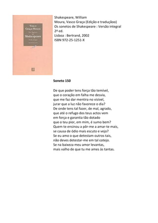Shakespeare,	
  William	
  
Moura,	
  Vasco	
  Graça	
  (Edição	
  e	
  traduçãoo)	
  
Os	
  sonetos	
  de	
  Shakespeare	
  :	
  Versão	
  integral	
  
2ª	
  ed.	
  
Lisboa	
  :	
  Bertrand,	
  2002	
  
ISBN	
  972-­‐25-­‐1251-­‐X	
  
	
  
	
  
	
  
	
  
	
  
	
  
	
  
	
  
Soneto	
  150	
  
	
  
De	
  que	
  poder	
  tens	
  força	
  tão	
  temível,	
  
que	
  o	
  coração	
  em	
  falha	
  me	
  desvia,	
  	
  
que	
  me	
  faz	
  dar	
  mentira	
  no	
  visível,	
  
jurar	
  que	
  a	
  luz	
  não	
  favorece	
  o	
  dia?	
  
De	
  onde	
  tens	
  tal	
  fazer,	
  de	
  mal,	
  agrado,	
  
que	
  até	
  o	
  refugo	
  dos	
  teus	
  actos	
  vem	
  
em	
  força	
  e	
  garantia	
  tão	
  dotado	
  
que	
  o	
  teu	
  pior,	
  em	
  mim,	
  é	
  sumo	
  bem?	
  
Quem	
  te	
  ensinou	
  a	
  pôr-­‐me	
  a	
  amar-­‐te	
  mais,	
  
se	
  causa	
  de	
  ódio	
  mais	
  escuto	
  e	
  vejo?	
  
Se	
  eu	
  amo	
  o	
  que	
  detestam	
  outros	
  tais,	
  
não	
  deves	
  detestar-­‐me	
  em	
  tal	
  cotejo.	
  
Se	
  na	
  baixeza	
  meu	
  amor	
  levantas,	
  
mais	
  valho	
  de	
  que	
  tu	
  me	
  ames	
  às	
  tantas.	
  
	
  
	
  
	
  
	
  
	
  
	
  
	
  
	
  
	
  
	
  
	
  
	
  
 