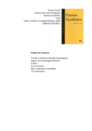 Souza,	
  Eunice	
  	
  
Amaral,	
  Ana	
  Luísa	
  (Tradução)	
  
Poemas	
  escolhidos	
  
1ª	
  ed	
  
Lisboa	
  :	
  Cotovia	
  :	
  Fundação	
  Oriente,	
  2001	
  
ISBN	
  972-­‐795-­‐005-­‐1	
  
	
  
	
  
	
  
	
  
	
  
	
  
	
  
	
  
	
  
	
  
Pedaço	
  de	
  Conversa	
  	
  
	
  
Um	
  dia	
  a	
  minha	
  tia	
  educada	
  à	
  portuguesa	
  	
  
pegou	
  num	
  shivalingam	
  de	
  barro	
  	
  
e	
  disse:	
  	
  
É	
  um	
  cinzeiro?	
  	
  
Não,	
  respondeu	
  o	
  vendedor,	
  	
  
	
  É	
  o	
  nosso	
  deus.	
  
	
  
	
  
	
  
	
  
	
  
	
  
	
  
	
  
	
  
	
  
	
  
	
  
	
  
	
  
	
  
	
  
	
  
	
  
 