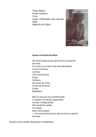 Torga,	
  Miguel	
  
Poesia	
  completa	
  
1ª	
  ed	
  
Lisboa,	
   Publicações	
   Dom	
   Quixote,	
  
2000	
  
ISBN	
  972-­‐20-­‐1708-­‐X	
  
	
  
	
  
	
  
	
  
	
  
	
  
	
  
	
  
	
  
	
  
Quase	
  um	
  Poema	
  de	
  Amor	
  
	
  
Há	
  muito	
  tempo	
  já	
  que	
  não	
  escrevo	
  um	
  poema	
  	
  
De	
  amor.	
  	
  
E	
  é	
  o	
  que	
  eu	
  sei	
  fazer	
  com	
  mais	
  delicadeza!	
  	
  
A	
  nossa	
  natureza	
  	
  
Lusitana	
  	
  
Tem	
  essa	
  humana	
  	
  
Graça	
  	
  
Feiticeira	
  	
  
De	
  tornar	
  de	
  cristal	
  	
  
A	
  mais	
  sentimental	
  	
  
E	
  baça	
  	
  
Bebedeira.	
  	
  
	
  
Mas	
  ou	
  seja	
  que	
  vou	
  envelhecendo	
  	
  
E	
  ninguém	
  me	
  deseje	
  apaixonado,	
  	
  
Ou	
  que	
  a	
  antiga	
  paixão	
  	
  
Me	
  mantenha	
  calado	
  	
  
O	
  coração	
  	
  
Num	
  íntimo	
  pudor,	
  	
  
—	
  Há	
  muito	
  tempo	
  já	
  que	
  não	
  escrevo	
  um	
  poema	
  	
  
De	
  amor.	
  
	
  
Existem	
  outras	
  edições	
  disponíveis	
  na	
  Biblioteca.	
  
	
  
 