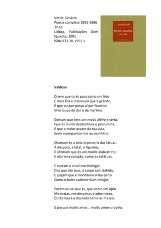 Verde,	
  Cesário	
  
Poesia	
  completa	
  1855-­‐1886	
  
1ª	
  ed	
  
Lisboa,	
   Publicações	
   Dom	
  
Quixote,	
  2001	
  
ISBN	
  972-­‐20-­‐1951-­‐1	
  
	
  
	
  
	
  
	
  
	
  
	
  
	
  
	
  
	
  
Vaidosa	
  
	
  
Dizem	
  que	
  tu	
  és	
  pura	
  como	
  um	
  lírio	
  	
  
E	
  mais	
  fria	
  e	
  insensível	
  que	
  o	
  granito,	
  	
  
E	
  que	
  eu	
  que	
  passo	
  aí	
  por	
  favorito	
  	
  
Vivo	
  louco	
  de	
  dor	
  e	
  de	
  martírio.	
  	
  
	
  
Contam	
  que	
  tens	
  um	
  modo	
  altivo	
  e	
  sério,	
  	
  
Que	
  és	
  muito	
  desdenhosa	
  e	
  presumida,	
  	
  
E	
  que	
  o	
  maior	
  prazer	
  da	
  tua	
  vida,	
  	
  
Seria	
  acompanhar-­‐me	
  ao	
  cemitério.	
  	
  
	
  
Chamam-­‐te	
  a	
  bela	
  imperatriz	
  das	
  fátuas,	
  	
  
A	
  déspota,	
  a	
  fatal,	
  o	
  figurino,	
  	
  
E	
  afirmam	
  que	
  és	
  um	
  molde	
  alabastrino,	
  	
  
E	
  não	
  tens	
  coração,	
  como	
  as	
  estátuas.	
  	
  
	
  
E	
  narram	
  o	
  cruel	
  martirológio	
  	
  
Dos	
  que	
  são	
  teus,	
  ó	
  corpo	
  sem	
  defeito,	
  	
  
E	
  julgam	
  que	
  é	
  monótono	
  o	
  teu	
  peito	
  	
  
Como	
  o	
  bater	
  cadente	
  dum	
  relógio.	
  	
  
	
  
Porém	
  eu	
  sei	
  que	
  tu,	
  que	
  como	
  um	
  ópio	
  	
  
Me	
  matas,	
  me	
  desvairas	
  e	
  adormeces,	
  	
  
És	
  tão	
  loura	
  e	
  dourada	
  como	
  as	
  messes	
  	
  
	
  
E	
  possuis	
  muito	
  amor...	
  muito	
  amor-­‐próprio.	
  
 