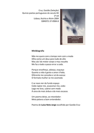 Cruz,	
  Gastão	
  (Seleção)	
  
Quinze	
  poetas	
  portugueses	
  do	
  seculo	
  XX	
  
1ª	
  ed	
  
Lisboa;	
  Assírio	
  e	
  Alvim	
  2004	
  
ISBN972-­‐37-­‐0984-­‐8	
  
	
  
	
  
	
  
	
  
	
  
	
  
	
  
	
  
	
  
	
  
Minibiografia	
  
	
  
Não	
  me	
  quero	
  com	
  o	
  tempo	
  nem	
  com	
  a	
  moda	
  
Olho	
  como	
  um	
  deus	
  para	
  tudo	
  de	
  alto	
  
Mas	
  zás!	
  do	
  motor	
  corpo	
  o	
  mau	
  ressalto	
  
Me	
  faz	
  a	
  todo	
  o	
  passo	
  errar	
  a	
  coda.	
  
	
  
Porque	
  envelheço,	
  adoeço,	
  esqueço	
  
Quanto	
  a	
  vida	
  é	
  gesto	
  e	
  amor	
  é	
  foda;	
  
Diferente	
  me	
  concebo	
  e	
  só	
  do	
  avesso	
  
O	
  formato	
  mulher	
  se	
  me	
  acomoda	
  
	
  
E	
  se	
  nave	
  vier	
  do	
  fundo	
  espaço	
  
Cedo	
  raptar-­‐me,	
  assassinar-­‐me,	
  cedo:	
  
Logo	
  me	
  leve,	
  subirei	
  sem	
  medo	
  
À	
  cena	
  do	
  mais	
  árduo	
  e	
  do	
  mais	
  escasso.	
  
	
  
Um	
  poema	
  deixo,	
  ao	
  retardador:	
  
Meia	
  palavra	
  a	
  bom	
  entendedor.	
  
	
  
Poema	
  de	
  Luiza	
  Neto	
  Jorge	
  escolhido	
  por	
  Gastão	
  Cruz	
  
	
  
	
  
	
  
	
  
	
  
	
  
 